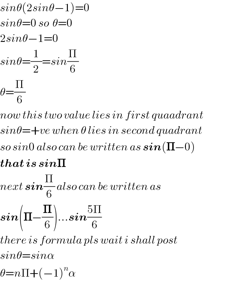 sinθ(2sinθ−1)=0  sinθ=0 so  θ=0  2sinθ−1=0  sinθ=(1/2)=sin(Π/6)  θ=(Π/6)  now this two value lies in first quaadrant  sinθ=+ve when θ lies in second quadrant  so sin0 also can be written as sin(𝚷−0)  that is sin𝚷  next sin(Π/6) also can be written as   sin(𝚷−(𝚷/6))...sin((5Π)/6)  there is formula pls wait i shall post  sinθ=sinα  θ=nΠ+(−1)^n α  