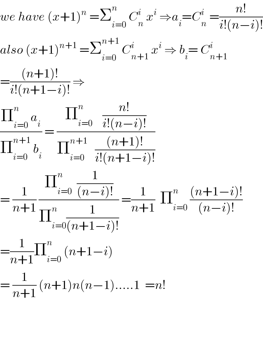 we have (x+1)^n  =Σ_(i=0) ^n  C_n ^i  x^i  ⇒a_i =C_n ^i  =((n!)/(i!(n−i)!))  also (x+1)^(n+1)  =Σ_(i=0) ^(n+1)  C_(n+1) ^i  x^i  ⇒ b_i = C_(n+1) ^i   =(((n+1)!)/(i!(n+1−i)!)) ⇒  ((Π_(i=0) ^n  a_i )/(Π_(i=0) ^(n+1)  b_i )) = ((Π_(i=0) ^n     ((n!)/(i!(n−i)!)))/(Π_(i=0) ^(n+1)    (((n+1)!)/(i!(n+1−i)!))))  = (1/(n+1)) ((Π_(i=0) ^n   (1/((n−i)!)))/(Π_(i=0) ^n (1/((n+1−i)!)))) =(1/(n+1))  Π_(i=0) ^n  (((n+1−i)!)/((n−i)!))  =(1/(n+1))Π_(i=0) ^n  (n+1−i)  = (1/(n+1)) (n+1)n(n−1).....1  =n!      