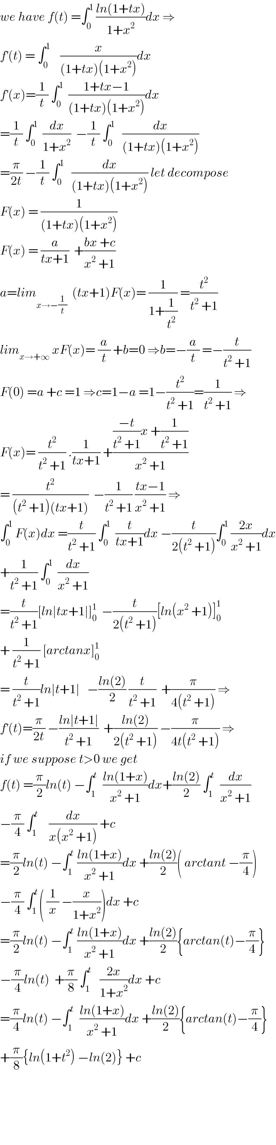 we have f(t) =∫_0 ^1  ((ln(1+tx))/(1+x^2 ))dx ⇒  f^′ (t) = ∫_0 ^1     (x/((1+tx)(1+x^2 )))dx   f^′ (x)=(1/t) ∫_0 ^1   ((1+tx−1)/((1+tx)(1+x^2 )))dx  =(1/t) ∫_0 ^1   (dx/(1+x^2 ))  −(1/t) ∫_0 ^1    (dx/((1+tx)(1+x^2 )))  =(π/(2t)) −(1/t) ∫_0 ^1    (dx/((1+tx)(1+x^2 ))) let decompose  F(x) = (1/((1+tx)(1+x^2 )))  F(x) = (a/(tx+1))  +((bx +c)/(x^2  +1))  a=lim_(x→−(1/t))   (tx+1)F(x)= (1/(1+(1/t^2 ))) =(t^2 /(t^2  +1))  lim_(x→+∞)  xF(x)= (a/t) +b=0 ⇒b=−(a/t) =−(t/(t^2  +1))  F(0) =a +c =1 ⇒c=1−a =1−(t^2 /(t^2  +1))=(1/(t^2  +1)) ⇒  F(x)= (t^2 /(t^2  +1)) .(1/(tx+1)) +((((−t)/(t^2  +1))x +(1/(t^2  +1)))/(x^2  +1))  = (t^2 /((t^2  +1)(tx+1)))  −(1/(t^2  +1)) ((tx−1)/(x^2  +1)) ⇒  ∫_0 ^1  F(x)dx =(t/(t^2  +1)) ∫_0 ^1   (t/(tx+1))dx −(t/(2(t^2  +1)))∫_0 ^1  ((2x)/(x^2  +1))dx  +(1/(t^2  +1)) ∫_0 ^1   (dx/(x^2  +1))  =(t/(t^2  +1))[ln∣tx+1∣]_0 ^1   −(t/(2(t^2  +1)))[ln(x^2  +1)]_0 ^1   + (1/(t^2  +1)) [arctanx]_0 ^1   = (t/(t^2  +1))ln∣t+1∣   −((ln(2))/2) (t/(t^2  +1))  +(π/(4(t^2  +1))) ⇒  f^′ (t)=(π/(2t)) −((ln∣t+1∣)/(t^2  +1))  +((ln(2))/(2(t^2  +1))) −(π/(4t(t^2  +1))) ⇒  if we suppose t>0 we get  f(t) =(π/2)ln(t) −∫_1 ^t   ((ln(1+x))/(x^2  +1))dx+((ln(2))/2) ∫_1 ^t   (dx/(x^2  +1))  −(π/4) ∫_1 ^t     (dx/(x(x^2  +1))) +c  =(π/2)ln(t) −∫_1 ^t  ((ln(1+x))/(x^2  +1))dx +((ln(2))/2)( arctant −(π/4))  −(π/4) ∫_1 ^t ( (1/x) −(x/(1+x^2 )))dx +c  =(π/2)ln(t) −∫_1 ^t  ((ln(1+x))/(x^2  +1))dx +((ln(2))/2){arctan(t)−(π/4)}  −(π/4)ln(t)  +(π/8) ∫_1 ^t    ((2x)/(1+x^2 ))dx +c  =(π/4)ln(t) −∫_1 ^t   ((ln(1+x))/(x^2  +1))dx +((ln(2))/2){arctan(t)−(π/4)}  +(π/8){ln(1+t^2 ) −ln(2)} +c          
