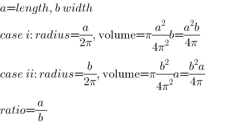 a=length, b width  case i: radius=(a/(2π)), volume=π(a^2 /(4π^2 ))b=((a^2 b)/(4π))  case ii: radius=(b/(2π)), volume=π(b^2 /(4π^2 ))a=((b^2 a)/(4π))  ratio=(a/b)  