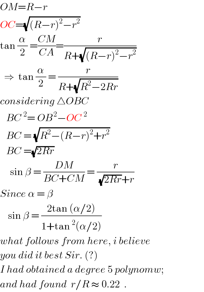 OM=R−r  OC=(√((R−r)^2 −r^2 ))  tan (α/2) =((CM)/(CA))=(r/(R+(√((R−r)^2 −r^2 ))))    ⇒  tan (α/2) = (r/(R+(√(R^2 −2Rr))))  considering △OBC     BC^(  2) = OB^( 2) −OC^2      BC = (√(R^2 −(R−r)^2 +r^2 ))     BC =(√(2Rr))       sin β = ((DM)/(BC+CM)) = (r/((√(2Rr))+r))  Since α = β      sin β = ((2tan (α/2))/(1+tan^2 (α/2)))  what follows from here, i believe  you did it best Sir. (?)  I had obtained a degree 5 polynomw;  and had found  r/R ≈ 0.22  .  