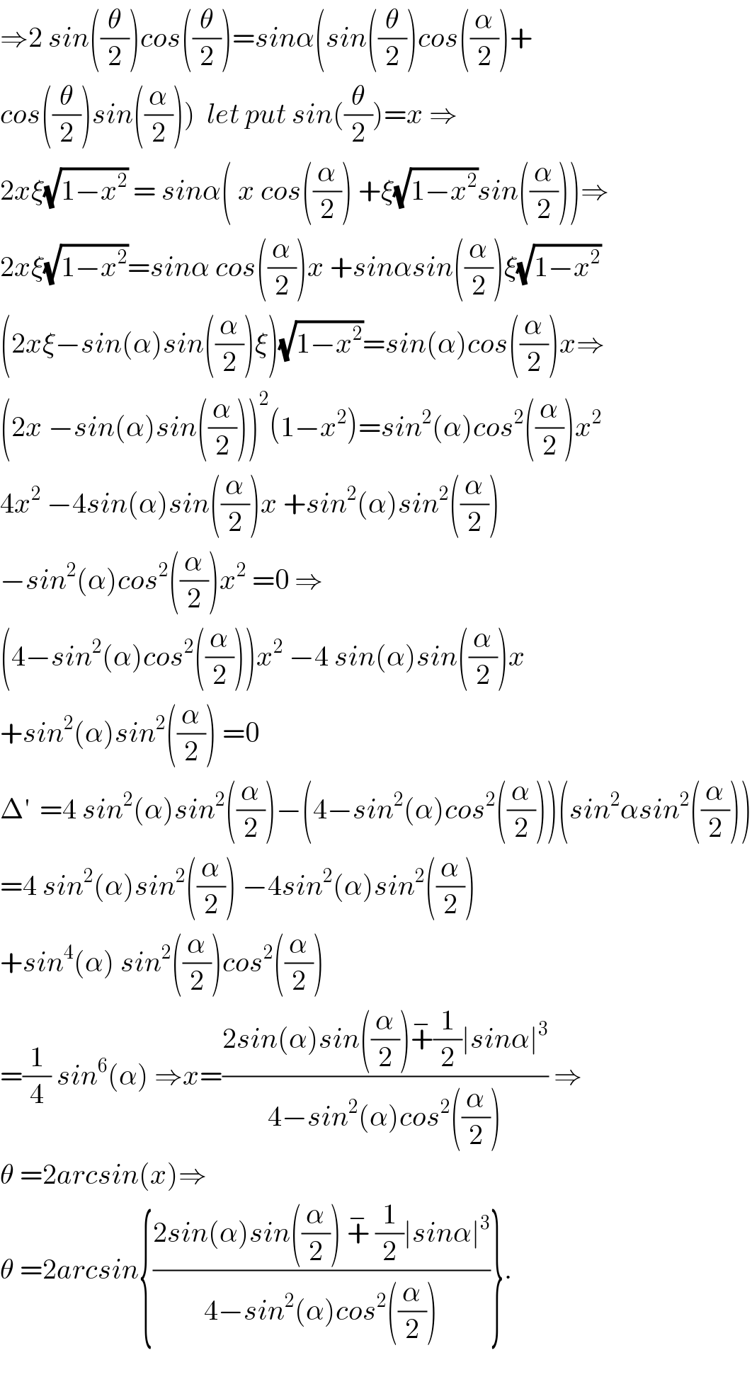 ⇒2 sin((θ/2))cos((θ/2))=sinα(sin((θ/2))cos((α/2))+  cos((θ/2))sin((α/2)))  let put sin((θ/2))=x ⇒  2xξ(√(1−x^2 )) = sinα( x cos((α/2)) +ξ(√(1−x^2 ))sin((α/2)))⇒  2xξ(√(1−x^2 ))=sinα cos((α/2))x +sinαsin((α/2))ξ(√(1−x^2 ))  (2xξ−sin(α)sin((α/2))ξ)(√(1−x^2 ))=sin(α)cos((α/2))x⇒  (2x −sin(α)sin((α/2)))^2 (1−x^2 )=sin^2 (α)cos^2 ((α/2))x^2   4x^2  −4sin(α)sin((α/2))x +sin^2 (α)sin^2 ((α/2))  −sin^2 (α)cos^2 ((α/2))x^2  =0 ⇒  (4−sin^2 (α)cos^2 ((α/2)))x^2  −4 sin(α)sin((α/2))x  +sin^2 (α)sin^2 ((α/2)) =0  Δ^′   =4 sin^2 (α)sin^2 ((α/2))−(4−sin^2 (α)cos^2 ((α/2)))(sin^2 αsin^2 ((α/2)))  =4 sin^2 (α)sin^2 ((α/2)) −4sin^2 (α)sin^2 ((α/2))   +sin^4 (α) sin^2 ((α/2))cos^2 ((α/2))  =(1/4) sin^6 (α) ⇒x=((2sin(α)sin((α/2))+^− (1/2)∣sinα∣^3 )/(4−sin^2 (α)cos^2 ((α/2)))) ⇒  θ =2arcsin(x)⇒  θ =2arcsin{((2sin(α)sin((α/2)) +^−  (1/2)∣sinα∣^3 )/(4−sin^2 (α)cos^2 ((α/2))))}.    