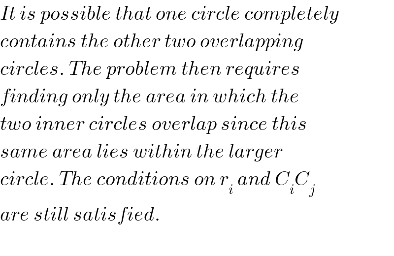 It is possible that one circle completely  contains the other two overlapping  circles. The problem then requires  finding only the area in which the  two inner circles overlap since this  same area lies within the larger   circle. The conditions on r_i  and C_i C_j   are still satisfied.     