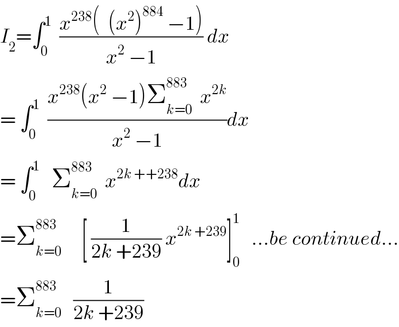 I_2 =∫_0 ^1   ((x^(238) (  (x^2 )^(884)  −1))/(x^2  −1)) dx  = ∫_0 ^1   ((x^(238) (x^2  −1)Σ_(k=0) ^(883)   x^(2k) )/(x^2  −1))dx  = ∫_0 ^1    Σ_(k=0) ^(883)   x^(2k ++238) dx  =Σ_(k=0) ^(883)      [ (1/(2k +239)) x^(2k +239) ]_0 ^1    ...be continued...  =Σ_(k=0) ^(883)    (1/(2k +239))  