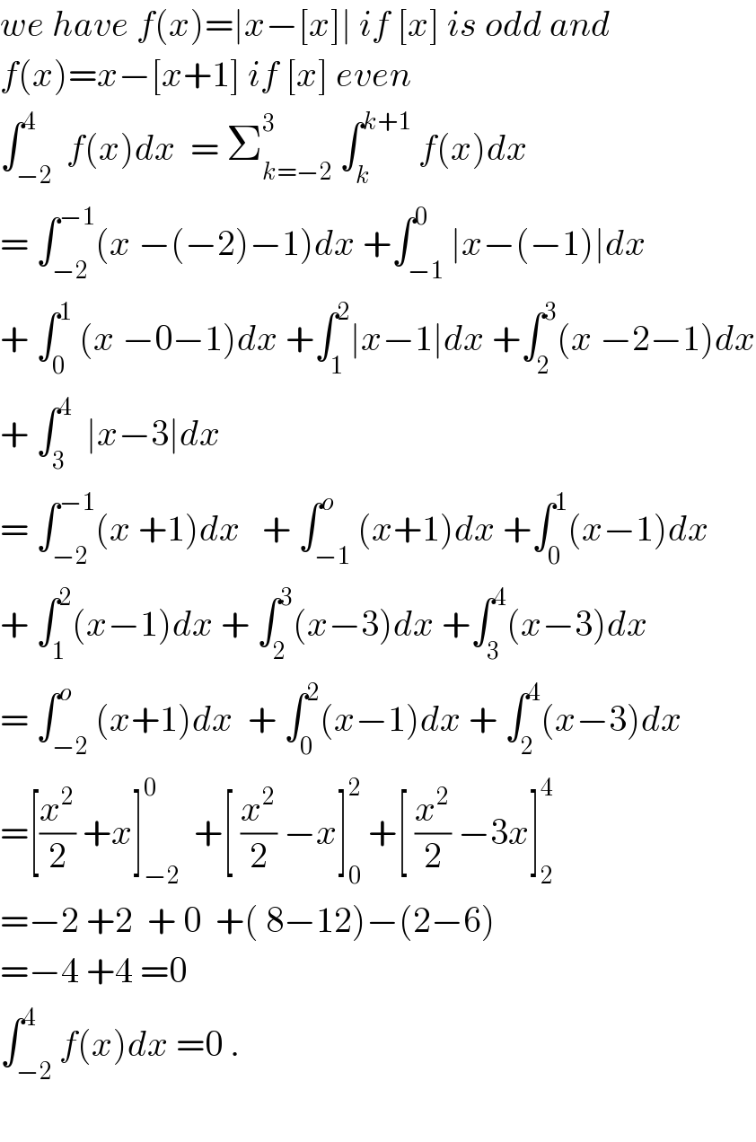 we have f(x)=∣x−[x]∣ if [x] is odd and  f(x)=x−[x+1] if [x] even  ∫_(−2) ^4  f(x)dx  = Σ_(k=−2) ^3  ∫_k ^(k+1)  f(x)dx  = ∫_(−2) ^(−1) (x −(−2)−1)dx +∫_(−1) ^0 ∣x−(−1)∣dx  + ∫_0 ^1  (x −0−1)dx +∫_1 ^2 ∣x−1∣dx +∫_2 ^3 (x −2−1)dx  + ∫_3 ^4   ∣x−3∣dx  = ∫_(−2) ^(−1) (x +1)dx   + ∫_(−1) ^o (x+1)dx +∫_0 ^1 (x−1)dx  + ∫_1 ^2 (x−1)dx + ∫_2 ^3 (x−3)dx +∫_3 ^4 (x−3)dx  = ∫_(−2) ^o (x+1)dx  + ∫_0 ^2 (x−1)dx + ∫_2 ^4 (x−3)dx  =[(x^2 /2) +x]_(−2) ^0   +[ (x^2 /2) −x]_0 ^2  +[ (x^2 /2) −3x]_2 ^4   =−2 +2  + 0  +( 8−12)−(2−6)  =−4 +4 =0  ∫_(−2) ^4 f(x)dx =0 .    