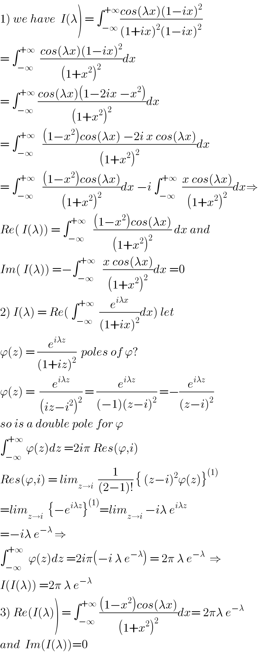 1) we have  I(λ) = ∫_(−∞) ^(+∞) ((cos(λx)(1−ix)^2 )/((1+ix)^2 (1−ix)^2 ))   = ∫_(−∞) ^(+∞)   ((cos(λx)(1−ix)^2 )/((1+x^2 )^2 ))dx  = ∫_(−∞) ^(+∞)  ((cos(λx)(1−2ix −x^2 ))/((1+x^2 )^2 ))dx  = ∫_(−∞) ^(+∞)    (((1−x^2 )cos(λx) −2i x cos(λx))/((1+x^2 )^2 ))dx  = ∫_(−∞) ^(+∞)    (((1−x^2 )cos(λx))/((1+x^2 )^2 ))dx −i ∫_(−∞) ^(+∞)   ((x cos(λx))/((1+x^2 )^2 ))dx⇒  Re( I(λ)) = ∫_(−∞) ^(+∞)    (((1−x^2 )cos(λx))/((1+x^2 )^2 )) dx and  Im( I(λ)) =−∫_(−∞) ^(+∞)    ((x cos(λx))/((1+x^2 )^2 ))dx =0  2) I(λ) = Re( ∫_(−∞) ^(+∞)   (e^(iλx) /((1+ix)^2 ))dx) let  ϕ(z) = (e^(iλz) /((1+iz)^2 ))  poles of ϕ?  ϕ(z) =  (e^(iλz) /((iz−i^2 )^2 )) = (e^(iλz) /((−1)(z−i)^2 )) =−(e^(iλz) /((z−i)^2 ))  so is a double pole for ϕ  ∫_(−∞) ^(+∞)  ϕ(z)dz =2iπ Res(ϕ,i)   Res(ϕ,i) = lim_(z→i)   (1/((2−1)!)) { (z−i)^2 ϕ(z)}^((1))   =lim_(z→i)   {−e^(iλz) }^((1)) =lim_(z→i)  −iλ e^(iλz)   =−iλ e^(−λ)  ⇒  ∫_(−∞) ^(+∞)   ϕ(z)dz =2iπ(−i λ e^(−λ) ) = 2π λ e^(−λ)   ⇒  I(I(λ)) =2π λ e^(−λ)   3) Re(I(λ)) = ∫_(−∞) ^(+∞)  (((1−x^2 )cos(λx))/((1+x^2 )^2 ))dx= 2πλ e^(−λ)   and  Im(I(λ))=0  