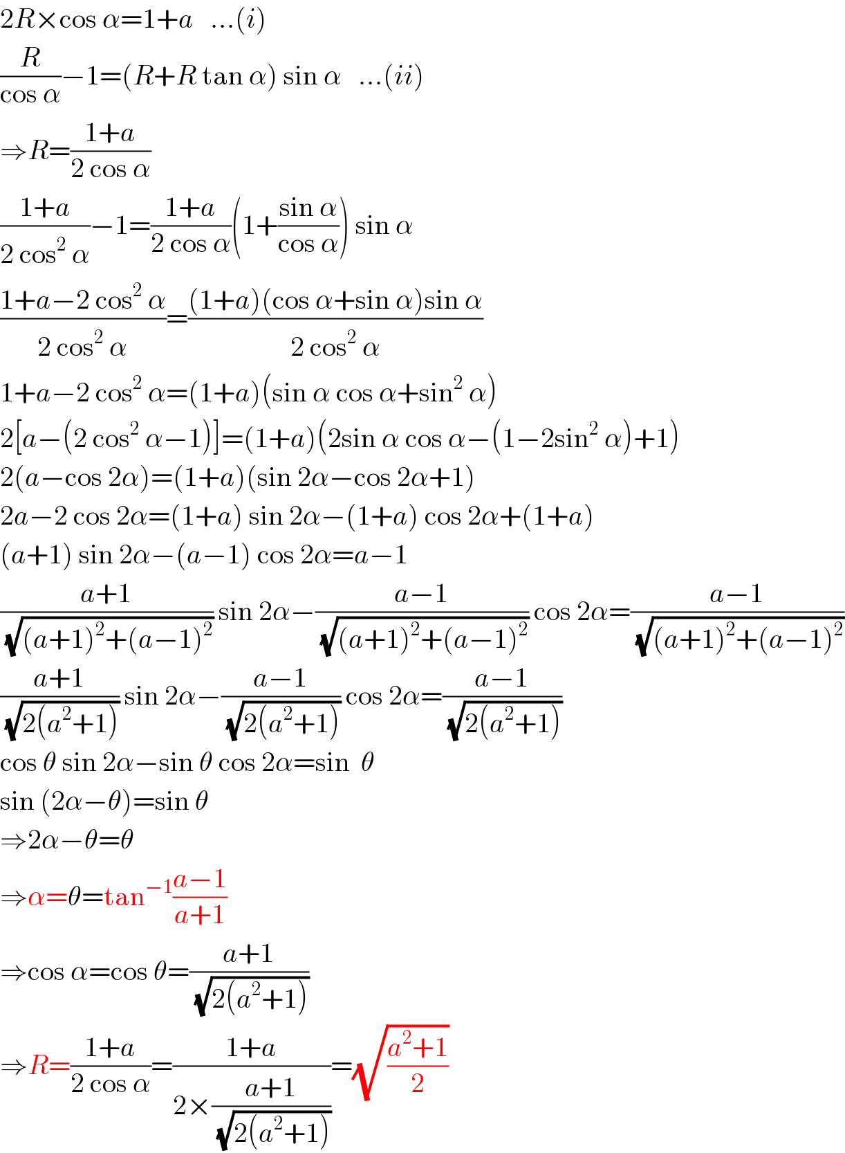2R×cos α=1+a   ...(i)  (R/(cos α))−1=(R+R tan α) sin α   ...(ii)  ⇒R=((1+a)/(2 cos α))  ((1+a)/(2 cos^2  α))−1=((1+a)/(2 cos α))(1+((sin α)/(cos α))) sin α  ((1+a−2 cos^2  α)/(2 cos^2  α))=(((1+a)(cos α+sin α)sin α)/(2 cos^2  α))  1+a−2 cos^2  α=(1+a)(sin α cos α+sin^2  α)  2[a−(2 cos^2  α−1)]=(1+a)(2sin α cos α−(1−2sin^2  α)+1)  2(a−cos 2α)=(1+a)(sin 2α−cos 2α+1)  2a−2 cos 2α=(1+a) sin 2α−(1+a) cos 2α+(1+a)  (a+1) sin 2α−(a−1) cos 2α=a−1  ((a+1)/(√((a+1)^2 +(a−1)^2 ))) sin 2α−((a−1)/(√((a+1)^2 +(a−1)^2 ))) cos 2α=((a−1)/(√((a+1)^2 +(a−1)^2 )))  ((a+1)/(√(2(a^2 +1)))) sin 2α−((a−1)/(√(2(a^2 +1)))) cos 2α=((a−1)/(√(2(a^2 +1))))  cos θ sin 2α−sin θ cos 2α=sin  θ  sin (2α−θ)=sin θ  ⇒2α−θ=θ  ⇒α=θ=tan^(−1) ((a−1)/(a+1))  ⇒cos α=cos θ=((a+1)/(√(2(a^2 +1))))  ⇒R=((1+a)/(2 cos α))=((1+a)/(2×((a+1)/(√(2(a^2 +1))))))=(√((a^2 +1)/2))  