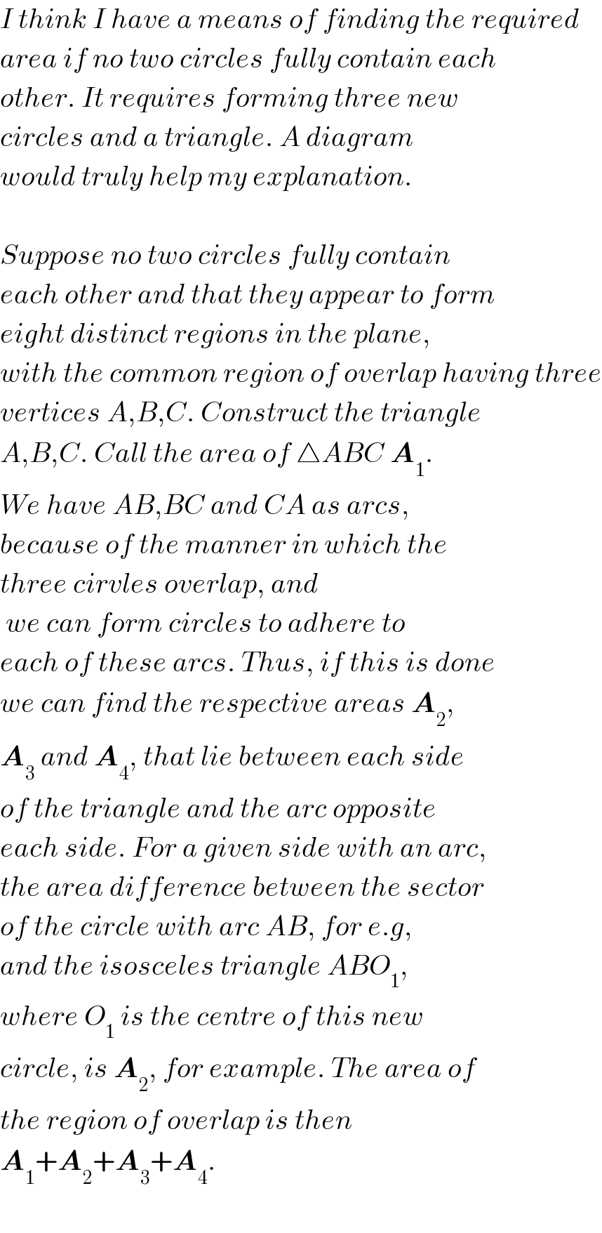 I think I have a means of finding the required  area if no two circles fully contain each   other. It requires forming three new  circles and a triangle. A diagram   would truly help my explanation.     Suppose no two circles fully contain  each other and that they appear to form  eight distinct regions in the plane,  with the common region of overlap having three  vertices A,B,C. Construct the triangle  A,B,C. Call the area of △ABC A_1 .  We have AB,BC and CA as arcs,  because of the manner in which the  three cirvles overlap, and   we can form circles to adhere to  each of these arcs. Thus, if this is done  we can find the respective areas A_2 ,  A_3  and A_4 , that lie between each side  of the triangle and the arc opposite   each side. For a given side with an arc,  the area difference between the sector  of the circle with arc AB, for e.g,   and the isosceles triangle ABO_1 ,  where O_1  is the centre of this new   circle, is A_2 , for example. The area of  the region of overlap is then   A_1 +A_2 +A_3 +A_4 .     