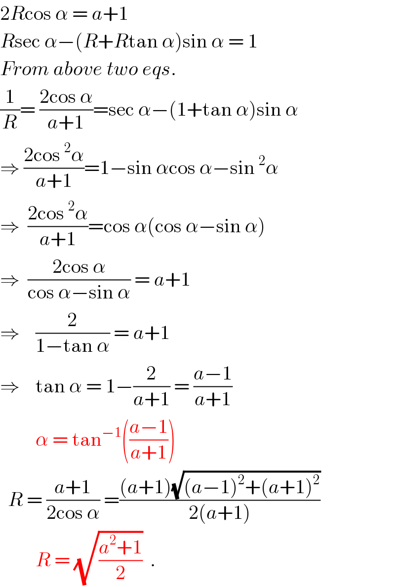 2Rcos α = a+1  Rsec α−(R+Rtan α)sin α = 1  From above two eqs.  (1/R)= ((2cos α)/(a+1))=sec α−(1+tan α)sin α  ⇒ ((2cos^2 α)/(a+1))=1−sin αcos α−sin^2 α  ⇒  ((2cos^2 α)/(a+1))=cos α(cos α−sin α)  ⇒  ((2cos α)/(cos α−sin α)) = a+1  ⇒    (2/(1−tan α)) = a+1  ⇒    tan α = 1−(2/(a+1)) = ((a−1)/(a+1))           α = tan^(−1) (((a−1)/(a+1)))    R = ((a+1)/(2cos α)) =(((a+1)(√((a−1)^2 +(a+1)^2 )))/(2(a+1)))           R = (√((a^2 +1)/2))  .  