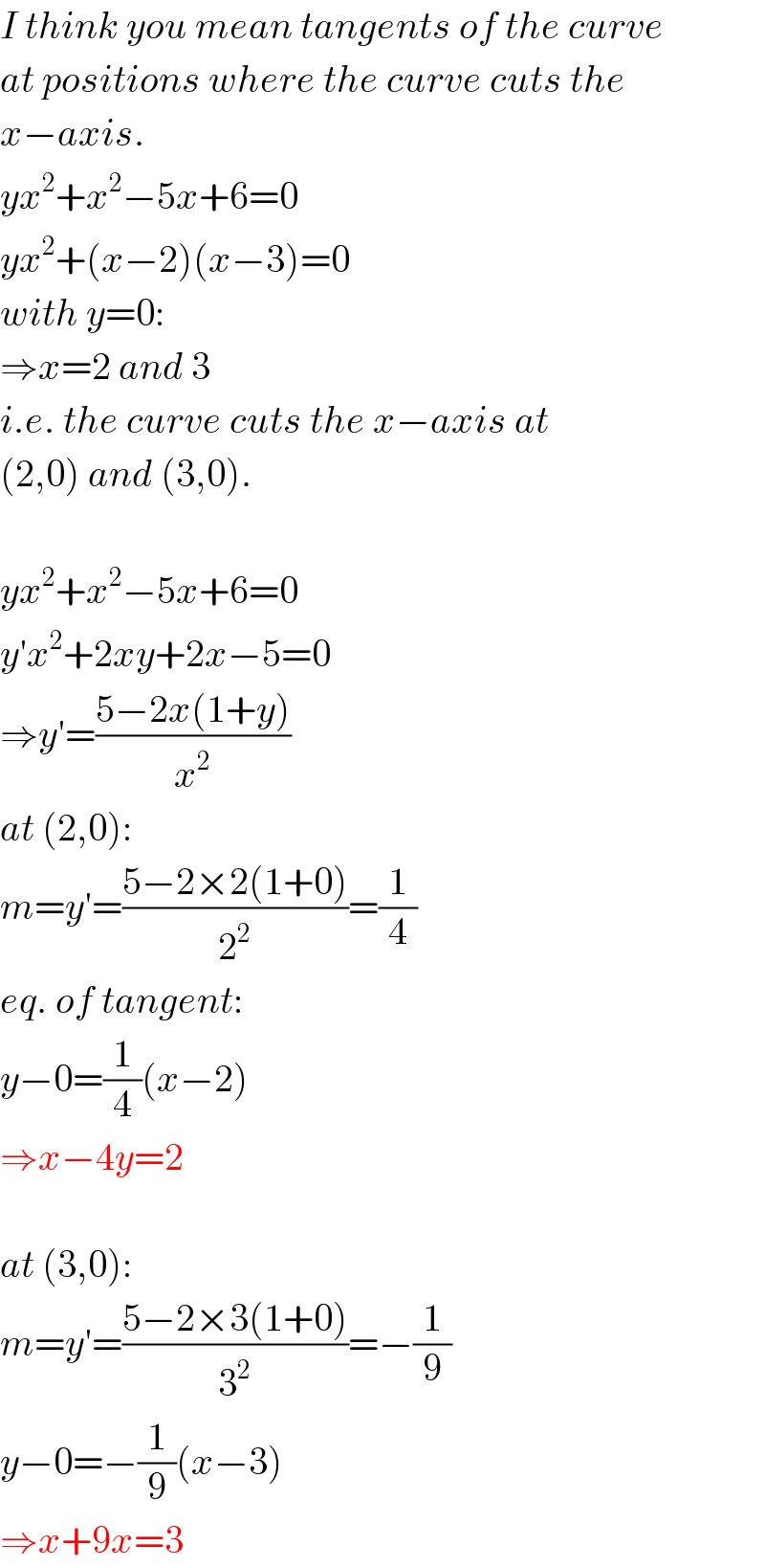 I think you mean tangents of the curve  at positions where the curve cuts the  x−axis.  yx^2 +x^2 −5x+6=0  yx^2 +(x−2)(x−3)=0  with y=0:  ⇒x=2 and 3  i.e. the curve cuts the x−axis at  (2,0) and (3,0).    yx^2 +x^2 −5x+6=0  y′x^2 +2xy+2x−5=0  ⇒y′=((5−2x(1+y))/x^2 )  at (2,0):  m=y′=((5−2×2(1+0))/2^2 )=(1/4)  eq. of tangent:  y−0=(1/4)(x−2)  ⇒x−4y=2    at (3,0):  m=y′=((5−2×3(1+0))/3^2 )=−(1/9)  y−0=−(1/9)(x−3)  ⇒x+9x=3  