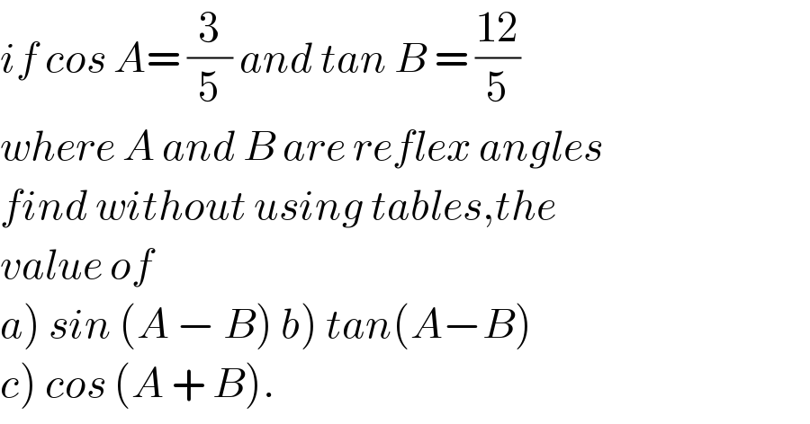 if cos A= (3/5) and tan B = ((12)/5)  where A and B are reflex angles  find without using tables,the  value of  a) sin (A − B) b) tan(A−B)  c) cos (A + B).  