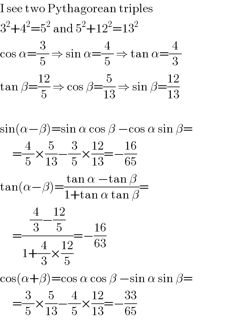 I see two Pythagorean triples  3^2 +4^2 =5^2  and 5^2 +12^2 =13^2   cos α=(3/5) ⇒ sin α=(4/5) ⇒ tan α=(4/3)  tan β=((12)/5) ⇒ cos β=(5/(13)) ⇒ sin β=((12)/(13))    sin(α−β)=sin α cos β −cos α sin β=       =(4/5)×(5/(13))−(3/5)×((12)/(13))=−((16)/(65))  tan(α−β)=((tan α −tan β)/(1+tan α tan β))=       =(((4/3)−((12)/5))/(1+(4/3)×((12)/5)))=−((16)/(63))  cos(α+β)=cos α cos β −sin α sin β=       =(3/5)×(5/(13))−(4/5)×((12)/(13))=−((33)/(65))  