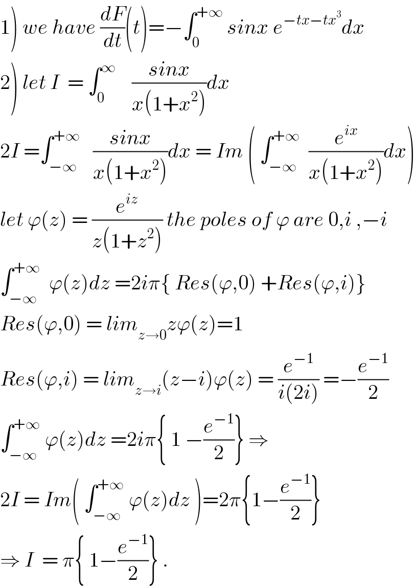 1) we have (dF/dt)(t)=−∫_0 ^(+∞)  sinx e^(−tx−tx^3 ) dx  2) let I  = ∫_0 ^∞     ((sinx)/(x(1+x^2 )))dx  2I =∫_(−∞) ^(+∞)    ((sinx)/(x(1+x^2 )))dx = Im ( ∫_(−∞) ^(+∞)   (e^(ix) /(x(1+x^2 )))dx)  let ϕ(z) = (e^(iz) /(z(1+z^2 ))) the poles of ϕ are 0,i ,−i  ∫_(−∞) ^(+∞)   ϕ(z)dz =2iπ{ Res(ϕ,0) +Res(ϕ,i)}  Res(ϕ,0) = lim_(z→0) zϕ(z)=1  Res(ϕ,i) = lim_(z→i) (z−i)ϕ(z) = (e^(−1) /(i(2i))) =−(e^(−1) /2)  ∫_(−∞) ^(+∞)  ϕ(z)dz =2iπ{ 1 −(e^(−1) /2)} ⇒  2I = Im( ∫_(−∞) ^(+∞)  ϕ(z)dz )=2π{1−(e^(−1) /2)}  ⇒ I  = π{ 1−(e^(−1) /2)} .  