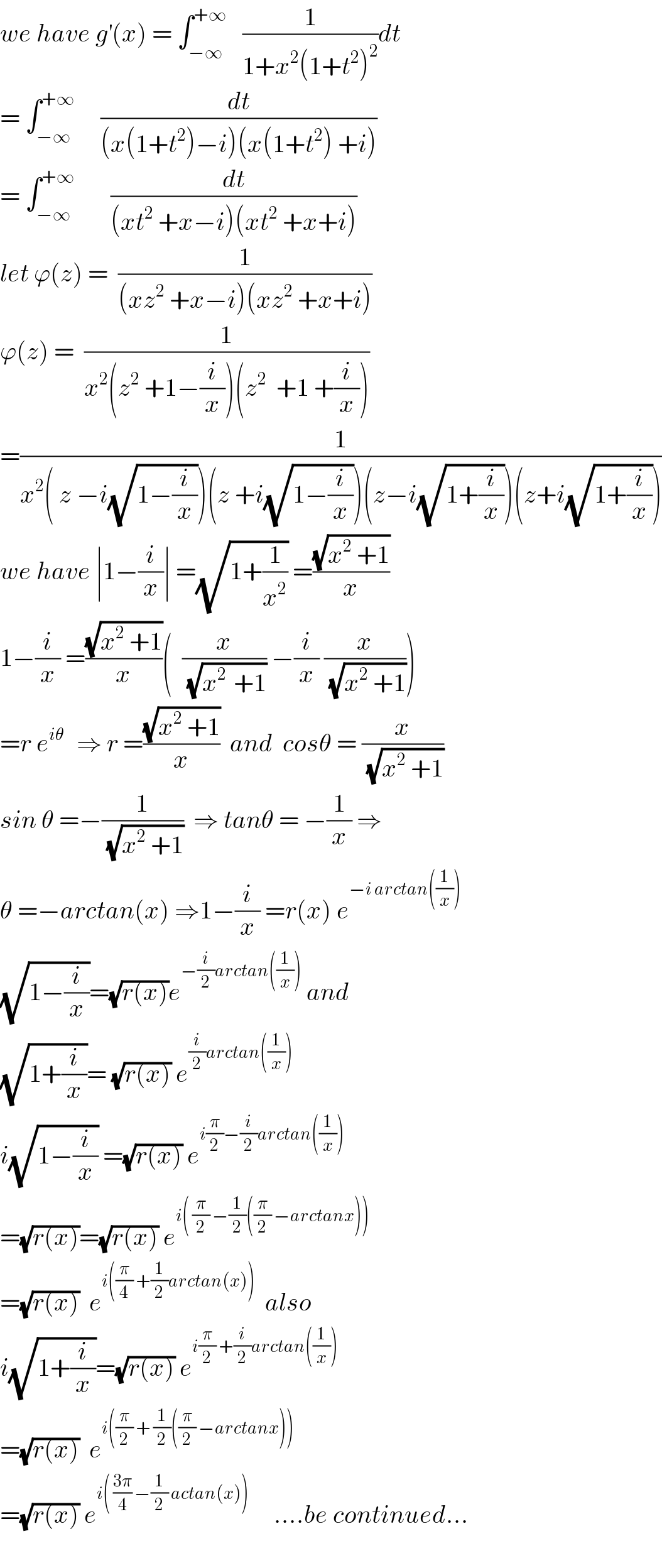 we have g^′ (x) = ∫_(−∞) ^(+∞)    (1/(1+x^2 (1+t^2 )^2 ))dt  = ∫_(−∞) ^(+∞)      (dt/((x(1+t^2 )−i)(x(1+t^2 ) +i)))  = ∫_(−∞) ^(+∞)        (dt/((xt^2  +x−i)(xt^2  +x+i)))  let ϕ(z) =  (1/((xz^2  +x−i)(xz^2  +x+i)))  ϕ(z) =  (1/(x^2 (z^2  +1−(i/x))(z^2   +1 +(i/x))))  =(1/(x^2 ( z −i(√(1−(i/x))))(z +i(√(1−(i/x))))(z−i(√(1+(i/x))))(z+i(√(1+(i/x))))))  we have ∣1−(i/x)∣ =(√(1+(1/x^2 ))) =((√(x^2  +1))/x)  1−(i/x) =((√(x^2  +1))/x)(  (x/(√(x^(2 )  +1))) −(i/x) (x/(√(x^2  +1))))  =r e^(iθ )   ⇒ r =((√(x^2  +1))/x)  and  cosθ = (x/(√(x^2  +1)))  sin θ =−(1/(√(x^2  +1)))  ⇒ tanθ = −(1/x) ⇒  θ =−arctan(x) ⇒1−(i/x) =r(x) e^(−i arctan((1/x)))   (√(1−(i/x)))=(√(r(x)))e^(−(i/2)arctan((1/x)))  and  (√(1+(i/x)))= (√(r(x))) e^((i/2)arctan((1/x)))   i(√(1−(i/x))) =(√(r(x))) e^(i(π/2)−(i/2)arctan((1/x)))   =(√(r(x)))=(√(r(x))) e^(i( (π/2) −(1/2)((π/2) −arctanx)))   =(√(r(x)))  e^(i((π/4) +(1/2)arctan(x)))   also  i(√(1+(i/x)))=(√(r(x))) e^(i(π/2) +(i/2)arctan((1/x)))   =(√(r(x)))  e^(i((π/2) + (1/2)((π/2) −arctanx)))   =(√(r(x))) e^(i( ((3π)/4) −(1/2) actan(x)))      ....be continued...    