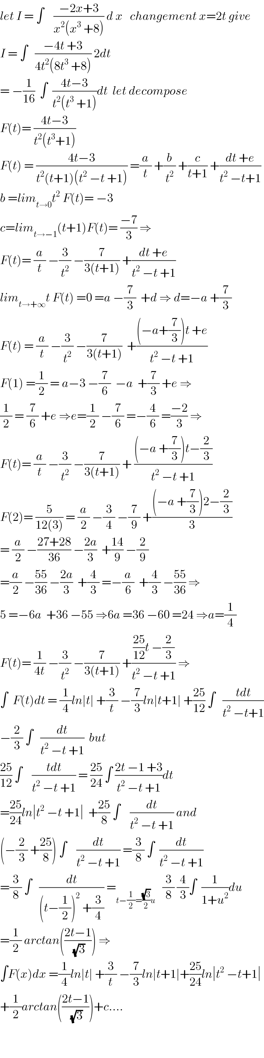let I = ∫    ((−2x+3)/(x^2 (x^3  +8))) d x   changement x=2t give  I = ∫   ((−4t +3)/(4t^2 (8t^3  +8))) 2dt  = −(1/(16))  ∫  ((4t−3)/(t^2 (t^3  +1)))dt  let decompose  F(t)= ((4t−3)/(t^2 (t^3 +1)))  F(t) = ((4t−3)/(t^2 (t+1)(t^2  −t +1))) =(a/t) +(b/t^2 ) +(c/(t+1)) +((dt +e)/(t^2  −t+1))  b =lim_(t→0) t^2  F(t)= −3  c=lim_(t→−1) (t+1)F(t)= ((−7)/3) ⇒  F(t)= (a/t) −(3/t^2 ) −(7/(3(t+1))) +((dt +e)/(t^2  −t +1))  lim_(t→+∞) t F(t) =0 =a −(7/3)  +d ⇒ d=−a +(7/3)  F(t) = (a/t) −(3/t^2 ) −(7/(3(t+1)))  +(((−a+(7/3))t +e)/(t^2  −t +1))  F(1) =(1/2) = a−3 −(7/6)  −a  +(7/3) +e ⇒  (1/2) = (7/6) +e ⇒e=(1/2) −(7/6) =−(4/6) =((−2)/3) ⇒  F(t)= (a/t) −(3/t^2 ) −(7/(3(t+1))) + (((−a +(7/3))t−(2/3))/(t^2  −t +1))  F(2)= (5/(12(3))) = (a/2) −(3/4) −(7/9) +(((−a +(7/3))2−(2/3))/3)  = (a/2) −((27+28)/(36)) −((2a)/3)  +((14)/9) −(2/9)  =(a/2) −((55)/(36)) −((2a)/3)  +(4/3) =−(a/6)  +(4/3) −((55)/(36)) ⇒  5 =−6a  +36 −55 ⇒6a =36 −60 =24 ⇒a=(1/4)  F(t)= (1/(4t)) −(3/t^2 ) −(7/(3(t+1))) +((((25)/(12))t −(2/3))/(t^2  −t +1)) ⇒  ∫  F(t)dt = (1/4)ln∣t∣ +(3/t) −(7/3)ln∣t+1∣ +((25)/(12)) ∫   ((tdt)/(t^2  −t+1))  −(2/3) ∫   (dt/(t^2  −t +1))  but  ((25)/(12)) ∫    ((tdt)/(t^2  −t +1)) = ((25)/(24)) ∫ ((2t −1 +3)/(t^2  −t +1))dt  =((25)/(24))ln∣t^2  −t +1∣  +((25)/8) ∫    (dt/(t^2  −t +1)) and  (−(2/3) +((25)/8)) ∫    (dt/(t^2  −t +1)) =(3/8) ∫  (dt/(t^2  −t +1))  =(3/8) ∫   (dt/((t−(1/2))^2  +(3/4))) =_(t−(1/2)=((√3)/2)u)    (3/8) (4/3)∫  (1/(1+u^2 ))du  =(1/2) arctan(((2t−1)/(√3))) ⇒  ∫F(x)dx =(1/4)ln∣t∣ +(3/t) −(7/3)ln∣t+1∣+((25)/(24))ln∣t^2  −t+1∣  +(1/2)arctan(((2t−1)/(√3)))+c....      
