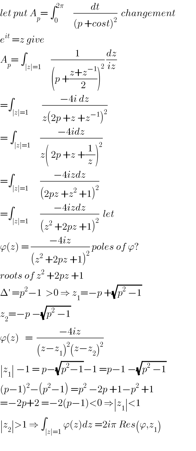 let put A_p = ∫_0 ^(2π)      (dt/((p +cost)^2 ))  changement  e^(it)  =z give  A_p = ∫_(∣z∣=1)     (1/((p +((z+z^(−1) )/2))^2 )) (dz/(iz))  =∫_(∣z∣=1)       ((−4i dz)/(z(2p +z +z^(−1) )^2 ))  = ∫_(∣z∣=1)     ((−4idz)/(z( 2p +z +(1/z))^2 ))  =∫_(∣z∣=1)      ((−4izdz)/((2pz +z^2  +1)^2 ))  =∫_(∣z∣=1)      ((−4izdz)/((z^2  +2pz +1)^2 ))  let  ϕ(z) = ((−4iz)/((z^2  +2pz +1)^2 )) poles of ϕ?  roots of z^2  +2pz +1  Δ^′  =p^2 −1  >0 ⇒ z_1 =−p +(√(p^2  −1))  z_2 =−p −(√(p^2  −1))  ϕ(z)   =  ((−4iz)/((z−z_1 )^2 (z−z_2 )^2 ))  ∣z_1 ∣ −1 = p−(√(p^2 −1))−1 =p−1 −(√(p^2  −1))  (p−1)^2 −(p^2 −1) =p^2  −2p +1−p^2  +1  =−2p+2 =−2(p−1)<0 ⇒∣z_1 ∣<1  ∣z_2 ∣>1 ⇒ ∫_(∣z∣=1) ϕ(z)dz =2iπ Res(ϕ,z_1 )    