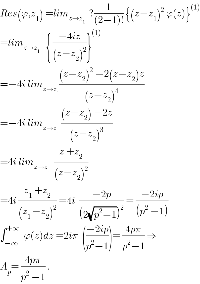 Res(ϕ,z_1 ) =lim_(z→z_1 )   ?(1/((2−1)!)) {(z−z_1 )^2  ϕ(z)}^((1))   =lim_(z→z_1 )    { ((−4iz)/((z−z_2 )^2 ))}^((1))   =−4i lim_(z→z_1 ) (((z−z_2 )^2  −2(z−z_2 )z)/((z−z_2 )^4 ))  =−4i lim_(z→z_1 )  (((z−z_2 ) −2z)/((z−z_2 )^3 ))  =4i lim_(z→z_1 )   ((z +z_2 )/((z−z_2 )^2 ))  =4i ((z_1  +z_2 )/((z_(1 ) −z_2 )^2 )) =4i  ((−2p)/((2(√(p^2 −1)))^2 )) = ((−2ip)/((p^2  −1)))  ∫_(−∞) ^(+∞)   ϕ(z)dz =2iπ  (((−2ip)/(p^2 −1)))= ((4pπ)/(p^2 −1)) ⇒  A_p = ((4pπ)/(p^2  −1)) .  