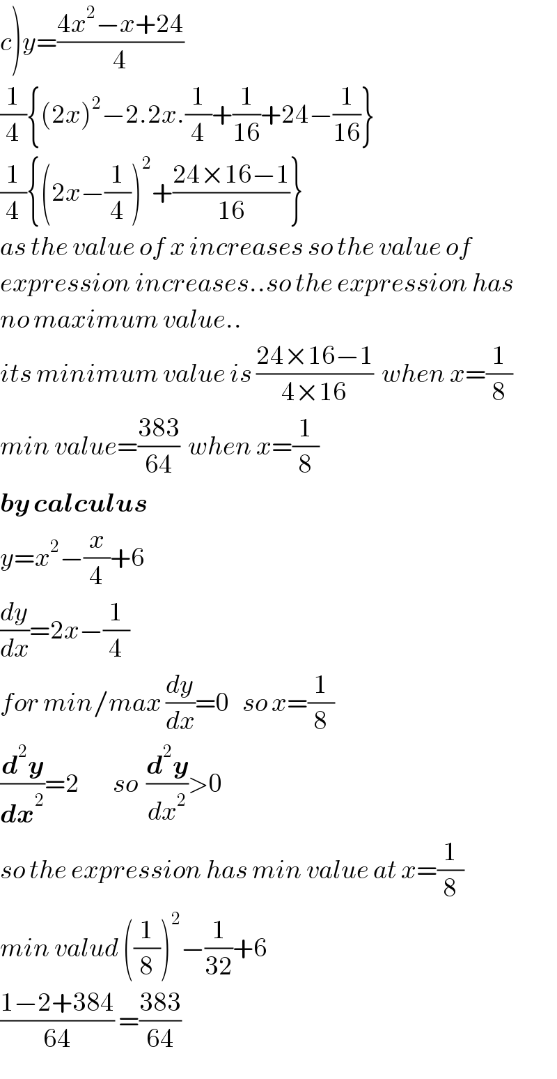 c)y=((4x^2 −x+24)/4)  (1/4){(2x)^2 −2.2x.(1/4)+(1/(16))+24−(1/(16))}  (1/4){(2x−(1/4))^2 +((24×16−1)/(16))}  as the value of x increases so the value of  expression increases..so the expression has  no maximum value..  its minimum value is ((24×16−1)/(4×16))  when x=(1/8)  min value=((383)/(64))  when x=(1/8)  by calculus  y=x^2 −(x/4)+6  (dy/dx)=2x−(1/4)  for min/max (dy/dx)=0   so x=(1/8)  (d^2 y/dx^2 )=2        so  (d^2 y/dx^2 )>0  so the expression has min value at x=(1/8)  min valud ((1/8))^2 −(1/(32))+6  ((1−2+384)/(64)) =((383)/(64))  