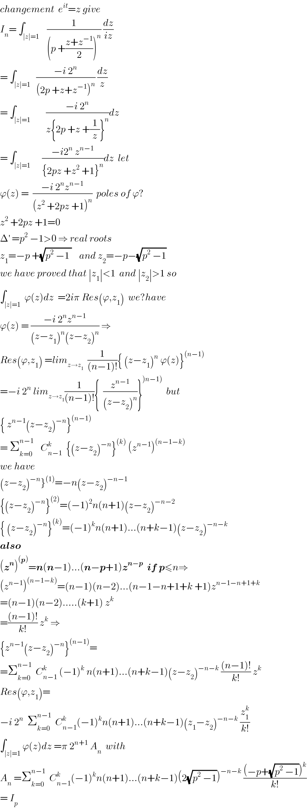 changement  e^(it) =z give   I_n = ∫_(∣z∣=1)    (1/((p +((z+z^(−1) )/2))^n )) (dz/(iz))  = ∫_(∣z∣=1)   ((−i 2^n )/((2p +z+z^(−1) )^n )) (dz/z)  = ∫_(∣z∣=1)        ((−i 2^n )/(z{2p +z +(1/z)}^n ))dz  = ∫_(∣z∣=1)      ((−i2^n  z^(n−1) )/({2pz +z^2  +1}^n ))dz  let  ϕ(z) =  ((−i 2^n z^(n−1) )/((z^2  +2pz +1)^n ))  poles of ϕ?  z^2  +2pz +1=0  Δ^′  =p^2  −1>0 ⇒ real roots  z_1 =−p +(√(p^2  −1 ))    and z_2 =−p−(√(p^2  −1))  we have proved that ∣z_1 ∣<1  and ∣z_2 ∣>1 so  ∫_(∣z∣=1) ^  ϕ(z)dz  =2iπ Res(ϕ,z_1 )  we?have  ϕ(z) = ((−i 2^n z^(n−1) )/((z−z_1 )^n (z−z_2 )^n )) ⇒  Res(ϕ,z_1 ) =lim_(z→z_1 )   (1/((n−1)!)){ (z−z_1 )^n  ϕ(z)}^((n−1))   =−i 2^n  lim_(z→z_1 ) (1/((n−1)!)){  (z^(n−1) /((z−z_2 )^n ))}^()n−1))   but  { z^(n−1) (z−z_2 )^(−n) }^((n−1))   = Σ_(k=0) ^(n−1 )    C_(n−1) ^(k )   {(z−z_2 )^(−n) }^((k))  (z^(n−1) )^((n−1−k))   we have  (z−z_2 )^(−n) }^((1)) =−n(z−z_2 )^(−n−1)   {(z−z_2 )^(−n) }^((2)) =(−1)^2 n(n+1)(z−z_2 )^(−n−2)   { (z−z_2 )^(−n) }^((k)) =(−1)^k n(n+1)...(n+k−1)(z−z_2 )^(−n−k)   also  (z^n )^((p)) =n(n−1)...(n−p+1)z^(n−p)   if p≤n⇒  (z^(n−1) )^((n−1−k)) =(n−1)(n−2)...(n−1−n+1+k +1)z^(n−1−n+1+k)   =(n−1)(n−2).....(k+1) z^k   =(((n−1)!)/(k!)) z^k  ⇒  {z^(n−1) (z−z_2 )^(−n) }^((n−1)) =  =Σ_(k=0) ^(n−1)   C_(n−1) ^k  (−1)^k  n(n+1)...(n+k−1)(z−z_2 )^(−n−k)  (((n−1)!)/(k!)) z^k   Res(ϕ,z_1 )=  −i 2^n   Σ_(k=0) ^(n−1)   C_(n−1) ^k (−1)^k n(n+1)...(n+k−1)(z_1 −z_2 )^(−n−k)  (z_1 ^k /(k!))  ∫_(∣z∣=1) ϕ(z)dz =π 2^(n+1)  A_n   with  A_n  =Σ_(k=0) ^(n−1)   C_(n−1) ^k (−1)^k n(n+1)...(n+k−1)(2(√(p^2  −1)))^(−n−k)  (((−p+(√(p^2  −1)))^k )/(k!))  = I_p   