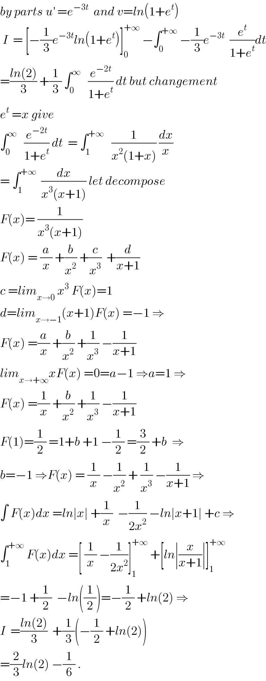 by parts u^′  =e^(−3t)   and v=ln(1+e^t )   I  = [−(1/3)e^(−3t) ln(1+e^t )]_0 ^(+∞)  −∫_0 ^(+∞)  −(1/3)e^(−3t)   (e^t /(1+e^t ))dt  =((ln(2))/3) +(1/3) ∫_0 ^∞    (e^(−2t) /(1+e^t )) dt but changement  e^t  =x give   ∫_0 ^∞    (e^(−2t) /(1+e^t )) dt  = ∫_1 ^(+∞)    (1/(x^2 (1+x))) (dx/x)  = ∫_1 ^(+∞)   (dx/(x^3 (x+1))) let decompose  F(x)= (1/(x^3 (x+1)))  F(x) = (a/x) +(b/x^2 ) +(c/x^3 )  +(d/(x+1))  c =lim_(x→0)  x^3  F(x)=1  d=lim_(x→−1) (x+1)F(x) =−1 ⇒  F(x) =(a/x) +(b/x^2 ) +(1/x^3 ) −(1/(x+1))  lim_(x→+∞) xF(x) =0=a−1 ⇒a=1 ⇒  F(x) =(1/x) +(b/x^2 ) +(1/x^3 ) −(1/(x+1))  F(1)=(1/2) =1+b +1 −(1/2) =(3/2) +b  ⇒  b=−1 ⇒F(x) = (1/x) −(1/x^2 ) + (1/x^3 ) −(1/(x+1)) ⇒  ∫ F(x)dx =ln∣x∣ +(1/x)  −(1/(2x^2 )) −ln∣x+1∣ +c ⇒  ∫_1 ^(+∞)  F(x)dx =[ (1/x) −(1/(2x^2 ))]_1 ^(+∞)  +[ln∣(x/(x+1))∣]_1 ^(+∞)   =−1 +(1/2)  −ln((1/2))=−(1/2) +ln(2) ⇒  I  =((ln(2))/3)  +(1/3)(−(1/2) +ln(2))  =(2/3)ln(2) −(1/6) .  