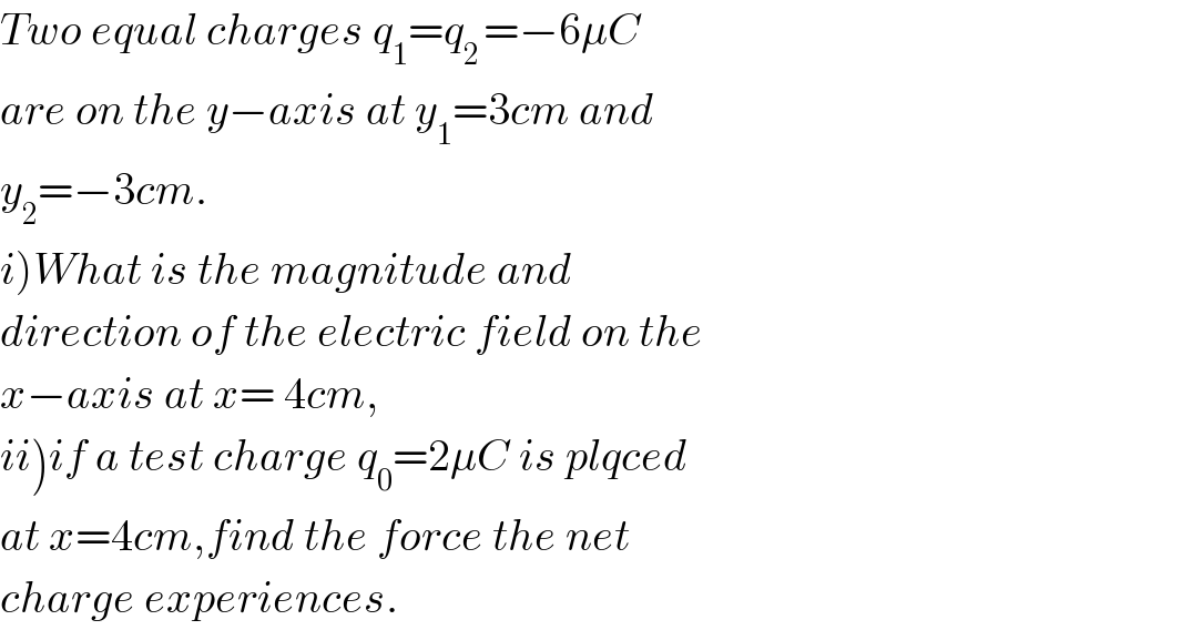 Two equal charges q_1 =q_(2 ) =−6μC  are on the y−axis at y_1 =3cm and  y_2 =−3cm.  i)What is the magnitude and  direction of the electric field on the  x−axis at x= 4cm,  ii)if a test charge q_0 =2μC is plqced  at x=4cm,find the force the net  charge experiences.  