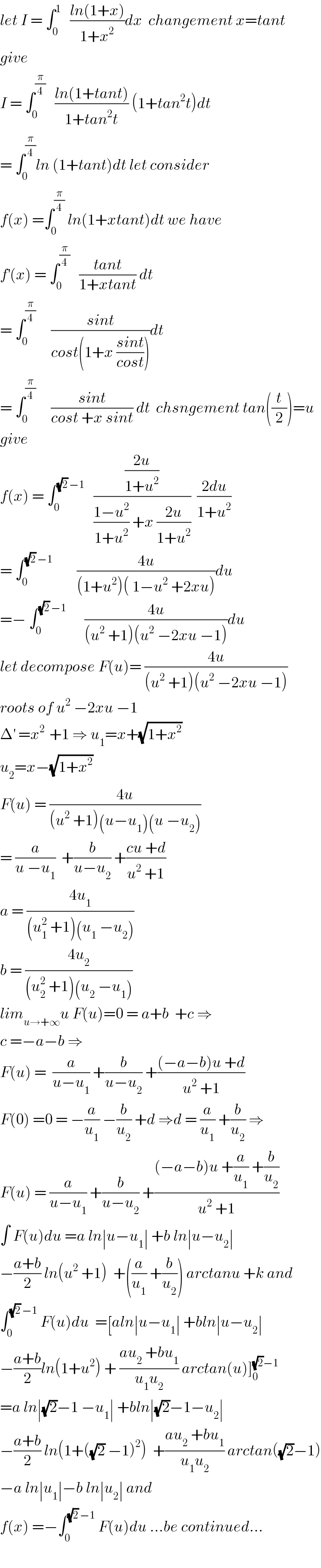 let I = ∫_0 ^1    ((ln(1+x))/(1+x^2 ))dx  changement x=tant  give   I = ∫_0 ^(π/4)    ((ln(1+tant))/(1+tan^2 t)) (1+tan^2 t)dt  = ∫_0 ^(π/4) ln (1+tant)dt let consider  f(x) =∫_0 ^(π/4)  ln(1+xtant)dt we have  f^′ (x) = ∫_0 ^(π/4)    ((tant)/(1+xtant)) dt  = ∫_0 ^(π/4)      ((sint)/(cost(1+x ((sint)/(cost)))))dt  = ∫_0 ^(π/4)      ((sint)/(cost +x sint)) dt  chsngement tan((t/2))=u  give  f(x) = ∫_0 ^((√2) −1)    (((2u)/(1+u^2 ))/(((1−u^2 )/(1+u^2 )) +x ((2u)/(1+u^2 ))))  ((2du)/(1+u^2 ))  = ∫_0 ^((√2) −1)         ((4u)/((1+u^2 )( 1−u^2  +2xu)))du  =− ∫_0 ^((√2) −1)       ((4u)/((u^2  +1)(u^2  −2xu −1)))du  let decompose F(u)= ((4u)/((u^2  +1)(u^2  −2xu −1)))  roots of u^2  −2xu −1  Δ^′  =x^(2 )  +1 ⇒ u_1 =x+(√(1+x^2 ))  u_2 =x−(√(1+x^2 ))  F(u) = ((4u)/((u^2  +1)(u−u_1 )(u −u_2 )))  = (a/(u −u_1 ))  +(b/(u−u_2 )) +((cu +d)/(u^2  +1))  a = ((4u_1 )/((u_1 ^2  +1)(u_1  −u_2 )))  b = ((4u_2 )/((u_2 ^2  +1)(u_2  −u_1 )))  lim_(u→+∞) u F(u)=0 = a+b  +c ⇒  c =−a−b ⇒  F(u) =  (a/(u−u_1 )) +(b/(u−u_2 )) +(((−a−b)u +d)/(u^2  +1))  F(0) =0 = −(a/u_1 ) −(b/u_2 ) +d ⇒d = (a/u_1 ) +(b/u_2 ) ⇒  F(u) = (a/(u−u_1 )) +(b/(u−u_2 )) +(((−a−b)u +(a/u_1 ) +(b/u_2 ))/(u^2  +1))  ∫ F(u)du =a ln∣u−u_1 ∣ +b ln∣u−u_2 ∣  −((a+b)/2) ln(u^2  +1)  +((a/u_1 ) +(b/u_2 )) arctanu +k and  ∫_0 ^((√2) −1)  F(u)du  =[aln∣u−u_1 ∣ +bln∣u−u_2 ∣  −((a+b)/2)ln(1+u^2 ) + ((au_2  +bu_1 )/(u_1 u_2 )) arctan(u)]_0 ^((√2)−1)   =a ln∣(√2)−1 −u_1 ∣ +bln∣(√2)−1−u_2 ∣  −((a+b)/2) ln(1+((√2) −1)^2 )  +((au_2  +bu_1 )/(u_1 u_2 )) arctan((√2)−1)  −a ln∣u_1 ∣−b ln∣u_2 ∣ and   f(x) =−∫_0 ^((√2) −1)  F(u)du ...be continued...    