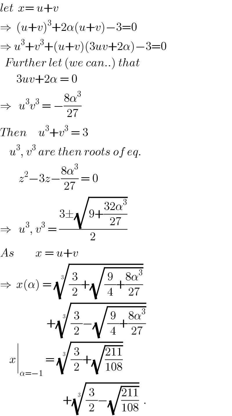 let  x= u+v  ⇒  (u+v)^3 +2α(u+v)−3=0  ⇒ u^3 +v^3 +(u+v)(3uv+2α)−3=0    Further let (we can..) that         3uv+2α = 0  ⇒   u^3 v^3  = −((8α^3 )/(27))      Then     u^3 +v^3  = 3      u^3 , v^3  are then roots of eq.          z^2 −3z−((8α^3 )/(27)) = 0  ⇒   u^3 , v^3  = ((3±(√(9+((32α^3 )/(27)))))/2)  As         x = u+v  ⇒  x(α) = (((3/2)+(√((9/4)+((8α^3 )/(27))))))^(1/3)                       +(((3/2)−(√((9/4)+((8α^3 )/(27))))))^(1/3)        x∣_(α=−1)  = (((3/2)+(√((211)/(108)))))^(1/3)                              +(((3/2)−(√((211)/(108)))))^(1/3)   .  