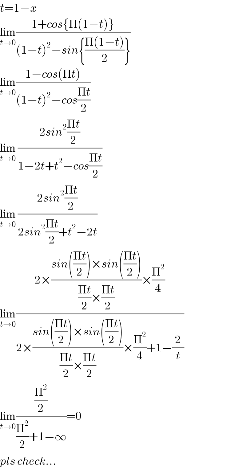 t=1−x  lim_(t→0) ((1+cos{Π(1−t)})/((1−t)^2 −sin{((Π(1−t))/2)}))  lim_(t→0) ((1−cos(Πt))/((1−t)^2 −cos((Πt)/2)))  lim_(t→0)  ((2sin^2 ((Πt)/2))/(1−2t+t^2 −cos((Πt)/2)))  lim_(t→0)  ((2sin^2 ((Πt)/2))/(2sin^2 ((Πt)/2)+t^2 −2t))  lim_(t→0) ((2×((sin(((Πt)/2))×sin(((Πt)/2)))/(((Πt)/2)×((Πt)/2)))×(Π^2 /4))/(2×((sin(((Πt)/2))×sin(((Πt)/2)))/(((Πt)/2)×((Πt)/2)))×(Π^2 /4)+1−(2/t)))  lim_(t→0) ((Π^2 /2)/((Π^2 /2)+1−∞))=0  pls check...  