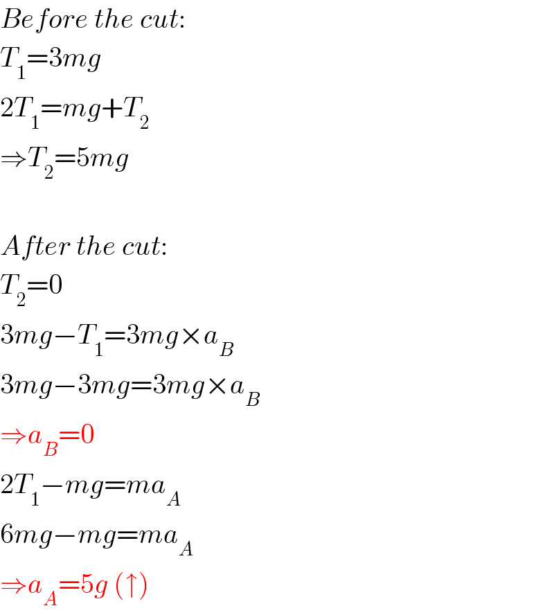 Before the cut:  T_1 =3mg  2T_1 =mg+T_2   ⇒T_2 =5mg    After the cut:  T_2 =0  3mg−T_1 =3mg×a_B   3mg−3mg=3mg×a_B   ⇒a_B =0  2T_1 −mg=ma_A   6mg−mg=ma_A   ⇒a_A =5g (↑)  