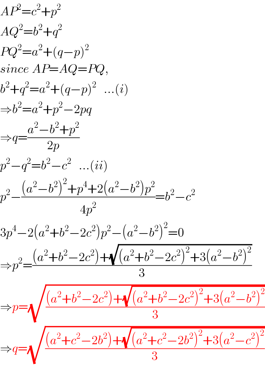 AP^2 =c^2 +p^2   AQ^2 =b^2 +q^2   PQ^2 =a^2 +(q−p)^2   since AP=AQ=PQ,  b^2 +q^2 =a^2 +(q−p)^2    ...(i)  ⇒b^2 =a^2 +p^2 −2pq  ⇒q=((a^2 −b^2 +p^2 )/(2p))  p^2 −q^2 =b^2 −c^2    ...(ii)  p^2 −(((a^2 −b^2 )^2 +p^4 +2(a^2 −b^2 )p^2 )/(4p^2 ))=b^2 −c^2   3p^4 −2(a^2 +b^2 −2c^2 )p^2 −(a^2 −b^2 )^2 =0  ⇒p^2 =(((a^2 +b^2 −2c^2 )+(√((a^2 +b^2 −2c^2 )^2 +3(a^2 −b^2 )^2 )))/3)  ⇒p=(√(((a^2 +b^2 −2c^2 )+(√((a^2 +b^2 −2c^2 )^2 +3(a^2 −b^2 )^2 )))/3))  ⇒q=(√(((a^2 +c^2 −2b^2 )+(√((a^2 +c^2 −2b^2 )^2 +3(a^2 −c^2 )^2 )))/3))  