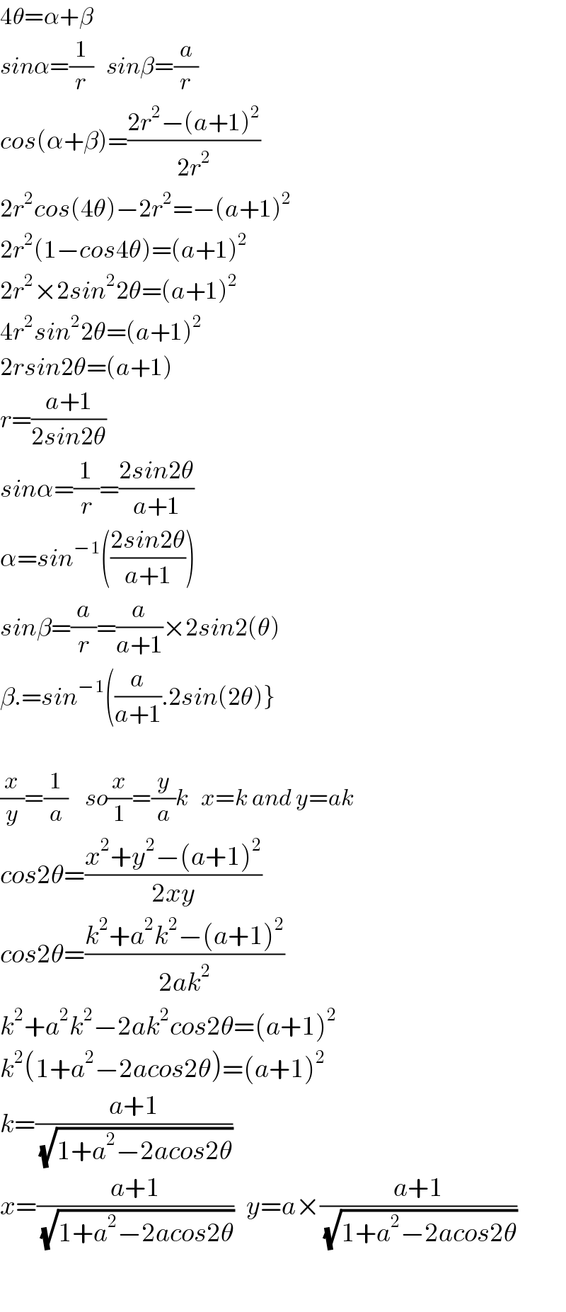 4θ=α+β  sinα=(1/r)   sinβ=(a/r)  cos(α+β)=((2r^2 −(a+1)^2 )/(2r^2 ))  2r^2 cos(4θ)−2r^2 =−(a+1)^2   2r^2 (1−cos4θ)=(a+1)^2   2r^2 ×2sin^2 2θ=(a+1)^2   4r^2 sin^2 2θ=(a+1)^2   2rsin2θ=(a+1)  r=((a+1)/(2sin2θ))  sinα=(1/r)=((2sin2θ)/(a+1))  α=sin^(−1) (((2sin2θ)/(a+1)))  sinβ=(a/r)=(a/(a+1))×2sin2(θ)  β.=sin^(−1) ((a/(a+1)).2sin(2θ)}    (x/y)=(1/a)    so(x/1)=(y/a)k   x=k and y=ak  cos2θ=((x^2 +y^2 −(a+1)^2 )/(2xy))  cos2θ=((k^2 +a^2 k^2 −(a+1)^2 )/(2ak^2 ))  k^2 +a^2 k^2 −2ak^2 cos2θ=(a+1)^2   k^2 (1+a^2 −2acos2θ)=(a+1)^2   k=((a+1)/(√(1+a^2 −2acos2θ)))   x=((a+1)/(√(1+a^2 −2acos2θ)))   y=a×((a+1)/(√(1+a^2 −2acos2θ)))    