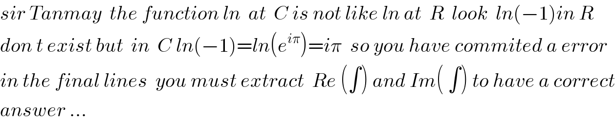 sir Tanmay  the function ln  at  C is not like ln at  R  look  ln(−1)in R  don t exist but  in  C ln(−1)=ln(e^(iπ) )=iπ  so you have commited a error  in the final lines  you must extract  Re (∫) and Im( ∫) to have a correct  answer ...  