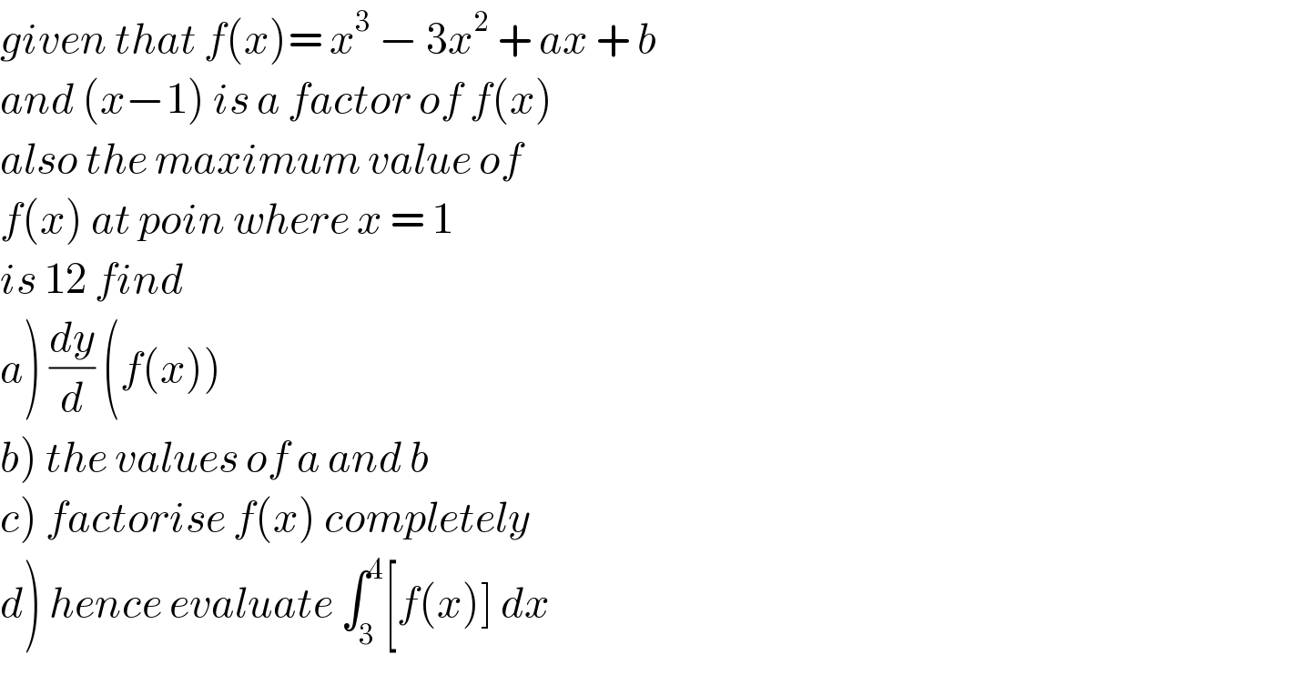 given that f(x)= x^3  − 3x^2  + ax + b  and (x−1) is a factor of f(x)  also the maximum value of  f(x) at poin where x = 1  is 12 find   a) (dy/d) (f(x))  b) the values of a and b  c) factorise f(x) completely  d) hence evaluate ∫_3 ^4 [f(x)] dx  