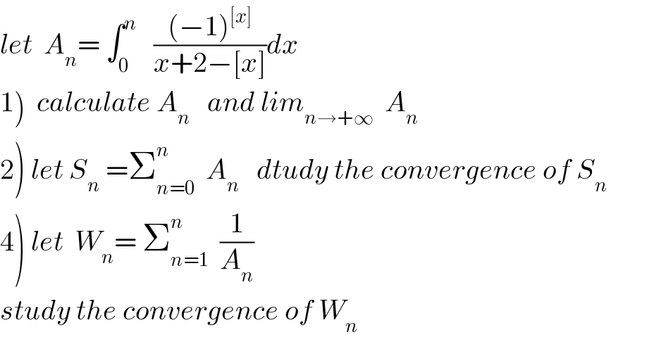let  A_n = ∫_0 ^n    (((−1)^([x]) )/(x+2−[x]))dx  1)  calculate A_n    and lim_(n→+∞)   A_n    2) let S_n  =Σ_(n=0) ^n   A_n    dtudy the convergence of S_n   4) let  W_n = Σ_(n=1) ^n   (1/A_n )  study the convergence of W_n   