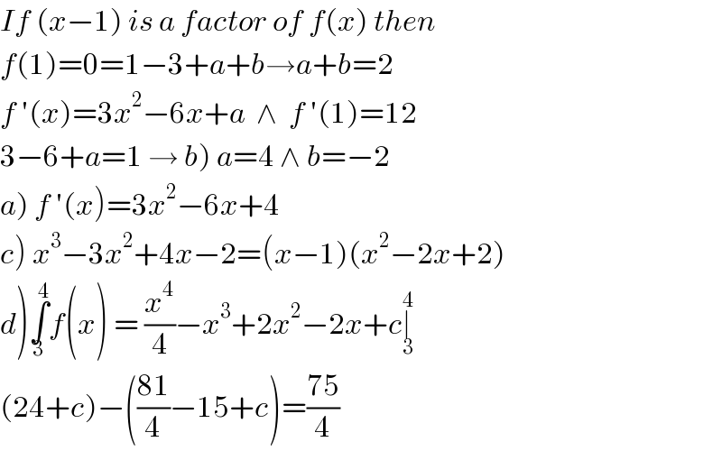 If (x−1) is a factor of f(x) then  f(1)=0=1−3+a+b→a+b=2  f ′(x)=3x^2 −6x+a  ∧  f ′(1)=12  3−6+a=1 → b) a=4 ∧ b=−2  a) f ′(x)=3x^2 −6x+4   c) x^3 −3x^2 +4x−2=(x−1)(x^2 −2x+2)  d)∫_3 ^4 f(x) = (x^4 /4)−x^3 +2x^2 −2x+c∣_3 ^4   (24+c)−(((81)/4)−15+c)=((75)/4)  