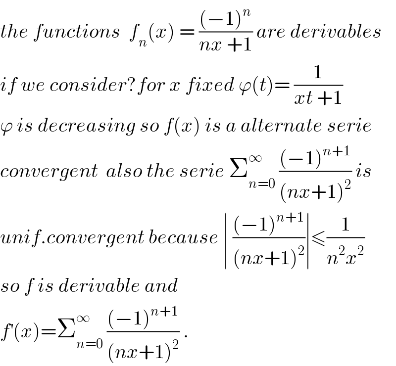 the functions  f_n (x) = (((−1)^n )/(nx +1)) are derivables  if we consider?for x fixed ϕ(t)= (1/(xt +1))  ϕ is decreasing so f(x) is a alternate serie  convergent  also the serie Σ_(n=0) ^∞  (((−1)^(n+1) )/((nx+1)^2 )) is  unif.convergent because ∣ (((−1)^(n+1) )/((nx+1)^2 ))∣≤(1/(n^2 x^2 ))  so f is derivable and  f^′ (x)=Σ_(n=0) ^∞  (((−1)^(n+1) )/((nx+1)^2 )) .  