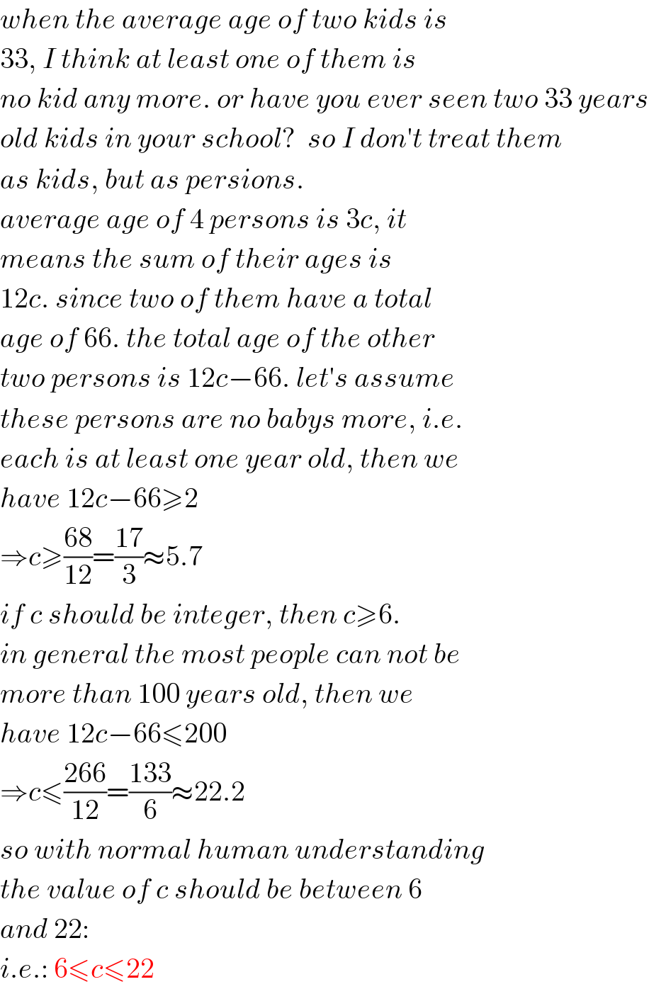 when the average age of two kids is  33, I think at least one of them is  no kid any more. or have you ever seen two 33 years  old kids in your school?  so I don′t treat them  as kids, but as persions.  average age of 4 persons is 3c, it  means the sum of their ages is  12c. since two of them have a total  age of 66. the total age of the other  two persons is 12c−66. let′s assume  these persons are no babys more, i.e.  each is at least one year old, then we  have 12c−66≥2  ⇒c≥((68)/(12))=((17)/3)≈5.7  if c should be integer, then c≥6.  in general the most people can not be  more than 100 years old, then we  have 12c−66≤200  ⇒c≤((266)/(12))=((133)/6)≈22.2  so with normal human understanding  the value of c should be between 6  and 22:  i.e.: 6≤c≤22  
