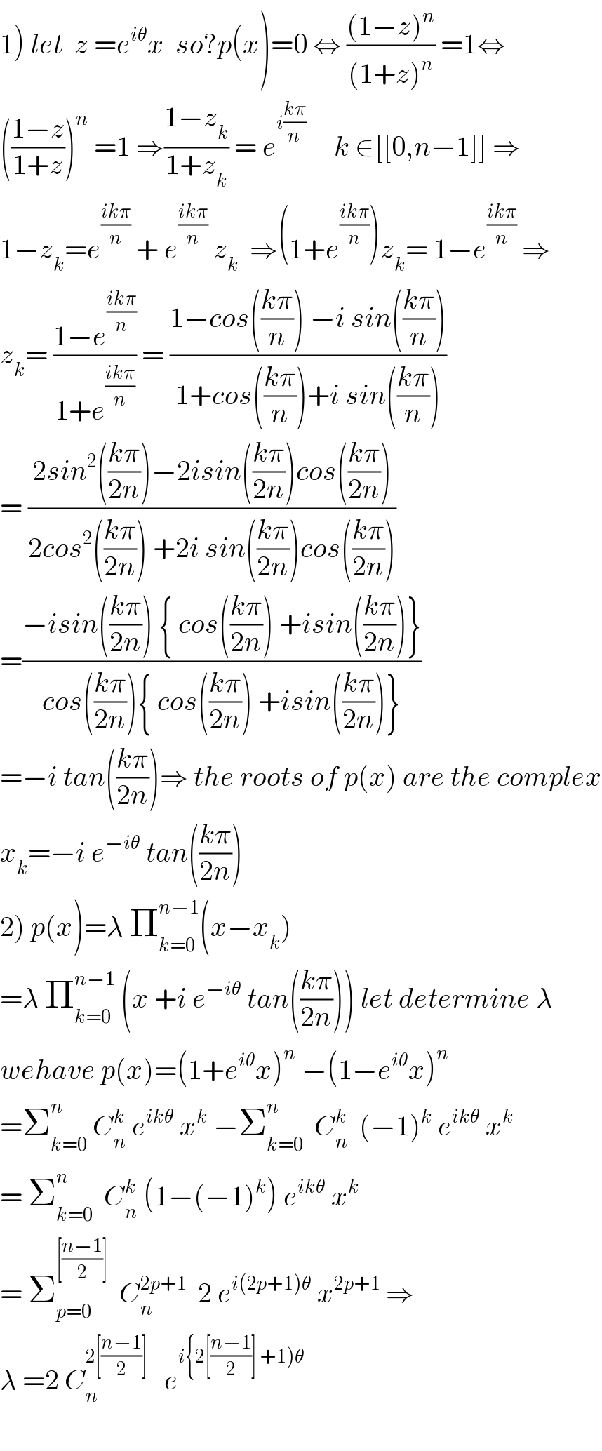 1) let  z =e^(iθ) x  so?p(x)=0 ⇔ (((1−z)^n )/((1+z)^n )) =1⇔  (((1−z)/(1+z)))^n  =1 ⇒((1−z_k )/(1+z_k )) = e^(i((kπ)/n))      k ∈[[0,n−1]] ⇒  1−z_k =e^((ikπ)/n)  + e^((ikπ)/n)  z_k   ⇒(1+e^((ikπ)/n) )z_k = 1−e^((ikπ)/n)  ⇒  z_k = ((1−e^((ikπ)/n) )/(1+e^((ikπ)/n) )) = ((1−cos(((kπ)/n)) −i sin(((kπ)/n)))/(1+cos(((kπ)/n))+i sin(((kπ)/n))))  = ((2sin^2 (((kπ)/(2n)))−2isin(((kπ)/(2n)))cos(((kπ)/(2n))))/(2cos^2 (((kπ)/(2n))) +2i sin(((kπ)/(2n)))cos(((kπ)/(2n)))))  =((−isin(((kπ)/(2n))) { cos(((kπ)/(2n))) +isin(((kπ)/(2n)))})/(cos(((kπ)/(2n))){ cos(((kπ)/(2n))) +isin(((kπ)/(2n)))}))  =−i tan(((kπ)/(2n)))⇒ the roots of p(x) are the complex  x_k =−i e^(−iθ)  tan(((kπ)/(2n)))  2) p(x)=λ Π_(k=0) ^(n−1) (x−x_k )  =λ Π_(k=0) ^(n−1)  (x +i e^(−iθ)  tan(((kπ)/(2n)))) let determine λ  wehave p(x)=(1+e^(iθ) x)^n  −(1−e^(iθ) x)^n   =Σ_(k=0) ^n  C_n ^k  e^(ikθ)  x^k  −Σ_(k=0) ^n   C_n ^k   (−1)^k  e^(ikθ)  x^k   = Σ_(k=0) ^n   C_n ^k  (1−(−1)^k ) e^(ikθ)  x^k   = Σ_(p=0) ^([((n−1)/2)])   C_n ^(2p+1)   2 e^(i(2p+1)θ)  x^(2p+1)  ⇒  λ =2 C_n ^(2[((n−1)/2)])    e^(i{2[((n−1)/2)] +1)θ)       
