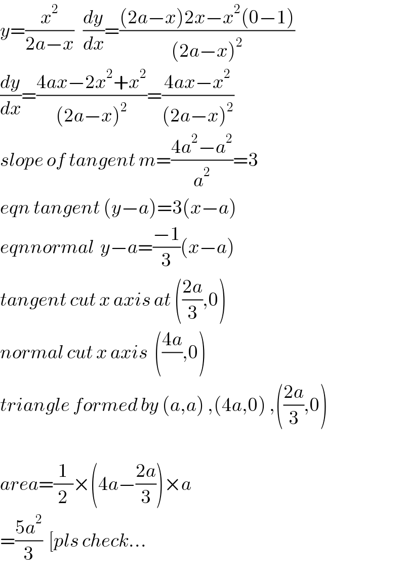 y=(x^2 /(2a−x))   (dy/dx)=(((2a−x)2x−x^2 (0−1))/((2a−x)^2 ))  (dy/dx)=((4ax−2x^2 +x^2 )/((2a−x)^2 ))=((4ax−x^2 )/((2a−x)^2 ))  slope of tangent m=((4a^2 −a^2 )/a^2 )=3  eqn tangent (y−a)=3(x−a)  eqnnormal  y−a=((−1)/3)(x−a)  tangent cut x axis at (((2a)/3),0)  normal cut x axis  (((4a)/),0)  triangle formed by (a,a) ,(4a,0) ,(((2a)/3),0)    area=(1/2)×(4a−((2a)/3))×a  =((5a^2 )/3)  [pls check...  