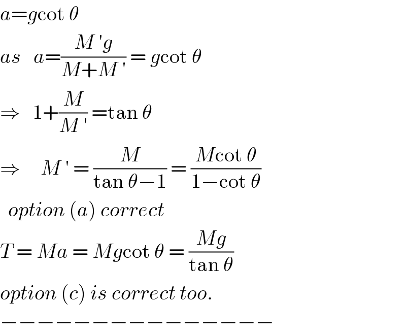 a=gcot θ  as   a=((M ′g)/(M+M ′)) = gcot θ  ⇒   1+(M/(M ′)) =tan θ  ⇒     M ′ = (M/(tan θ−1)) = ((Mcot θ)/(1−cot θ))    option (a) correct  T = Ma = Mgcot θ = ((Mg)/(tan θ))  option (c) is correct too.  −−−−−−−−−−−−−−−  