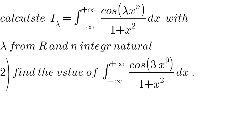 calculste  I_λ  = ∫_(−∞) ^(+∞)   ((cos(λx^n ))/(1+x^2 )) dx  with  λ from R and n integr natural  2) find the vslue of  ∫_(−∞) ^(+∞)   ((cos(3 x^9 ))/(1+x^2 )) dx .  
