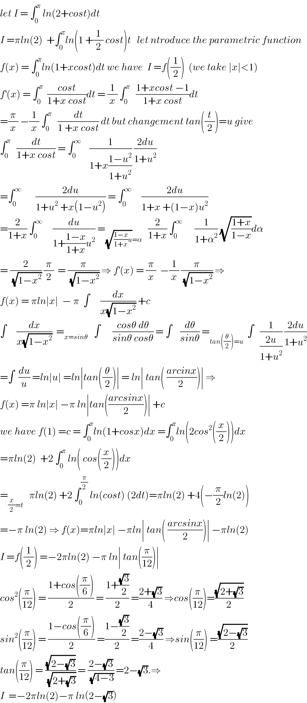 let I = ∫_0 ^π  ln(2+cost)dt  I =πln(2)  +∫_0 ^π ln(1 +(1/2) cost)t   let ntroduce the parametric function  f(x) = ∫_0 ^π ln(1+xcost)dt we have  I =f((1/2))  (we take ∣x∣<1)  f^′ (x) = ∫_0 ^π   ((cost)/(1+x cost))dt = (1/x) ∫_0 ^π    ((1+xcost −1)/(1+x cost))dt  =(π/x) −(1/x) ∫_0 ^π    (dt/(1 +x cost)) dt but changement tan((t/2))=u give  ∫_0 ^π    (dt/(1+x cost)) = ∫_0 ^∞     (1/(1+x((1−u^2 )/(1+u^2 )))) ((2du)/(1+u^2 ))  =∫_0 ^∞        ((2du)/(1+u^2  +x(1−u^2 ))) = ∫_0 ^∞      ((2du)/(1+x +(1−x)u^2 ))   =(2/(1+x)) ∫_0 ^∞      (du/(1+((1−x)/(1+x))u^2 )) =_((√(((1−x)/(1+x))u))=α)    (2/(1+x)) ∫_0 ^∞       (1/(1+α^2 )) (√((1+x)/(1−x)))dα  = (2/(√(1−x^2 ))) (π/2)  = (π/(√(1−x^2 ))) ⇒ f^′ (x) = (π/x)  −(1/x) (π/(√(1−x^2 ))) ⇒  f(x) = πln∣x∣  − π  ∫_     (dx/(x(√(1−x^2 )))) +c  ∫     (dx/(x(√(1−x^2 ))))  =_(x=sinθ)    ∫      ((cosθ dθ)/(sinθ cosθ)) = ∫    (dθ/(sinθ)) =_(tan((θ/2))=u)   ∫   (1/((2u)/(1+u^2 ))) ((2du)/(1+u^2 ))  =∫  (du/u) =ln∣u∣ =ln∣tan((θ/2))∣ = ln∣ tan( ((arcinx)/(2 )))∣ ⇒  f(x) =π ln∣x∣ −π ln∣tan(((arcsinx)/2))∣ +c    we have f(1) =c = ∫_0 ^π ln(1+cosx)dx =∫_0 ^π ln(2cos^2 ((x/2)))dx  =πln(2)  +2 ∫_0 ^π  ln( cos((x/2)))dx  =_((x/2)=t)    πln(2) +2 ∫_0 ^(π/2)  ln(cost) (2dt)=πln(2) +4(−(π/2)ln(2))  =−π ln(2) ⇒ f(x)=πln∣x∣ −πln∣ tan( ((arcsinx)/2))∣ −πln(2)  I =f((1/2)) =−2πln(2) −π ln∣ tan((π/(12)))∣  cos^2 ((π/(12))) = ((1+cos((π/6)))/2) = ((1+((√3)/2))/2) =((2+(√3))/4) ⇒cos((π/(12)))=((√(2+(√3)))/2)  sin^2 ((π/(12))) = ((1−cos((π/6)))/2) =((1−((√3)/2))/2) =((2−(√3))/4) ⇒sin((π/(12))) =((√(2−(√3)))/2)  tan((π/(12))) = ((√(2−(√3)))/(√(2+(√3)))) = ((2−(√3))/(√(4−3))) =2−(√3).⇒  I  =−2πln(2)−π ln(2−(√3))  