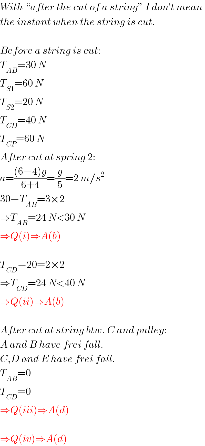 With “after the cut of a string” I don′t mean  the instant when the string is cut.    Before a string is cut:  T_(AB) =30 N  T_(S1) =60 N  T_(S2) =20 N  T_(CD) =40 N  T_(CP) =60 N  After cut at spring 2:  a=(((6−4)g)/(6+4))=(g/5)=2 m/s^2   30−T_(AB) =3×2  ⇒T_(AB) =24 N<30 N  ⇒Q(i)⇒A(b)    T_(CD) −20=2×2  ⇒T_(CD) =24 N<40 N  ⇒Q(ii)⇒A(b)    After cut at string btw. C and pulley:  A and B have frei fall.  C,D and E have frei fall.  T_(AB) =0  T_(CD) =0  ⇒Q(iii)⇒A(d)    ⇒Q(iv)⇒A(d)  