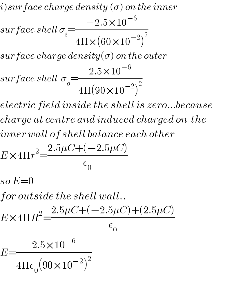 i)surface charge density (σ) on the inner  surface shell σ_i =((−2.5×10^(−6) )/(4Π×(60×10^(−2) )^2 ))  surface charge density(σ) on the outer  surface shell  σ_o =((2.5×10^(−6) )/(4Π(90×10^(−2) )^2 ))  electric field inside the shell is zero...because  charge at centre and induced charged on  the  inner wall of shell balance each other  E×4Πr^2 =((2.5μC+(−2.5μC))/ε_0 )  so E=0  for outside the shell wall..  E×4ΠR^2 =((2.5μC+(−2.5μC)+(2.5μC))/ε_0 )  E=((2.5×10^(−6) )/(4Πε_0 (90×10^(−2) )^2 ))  