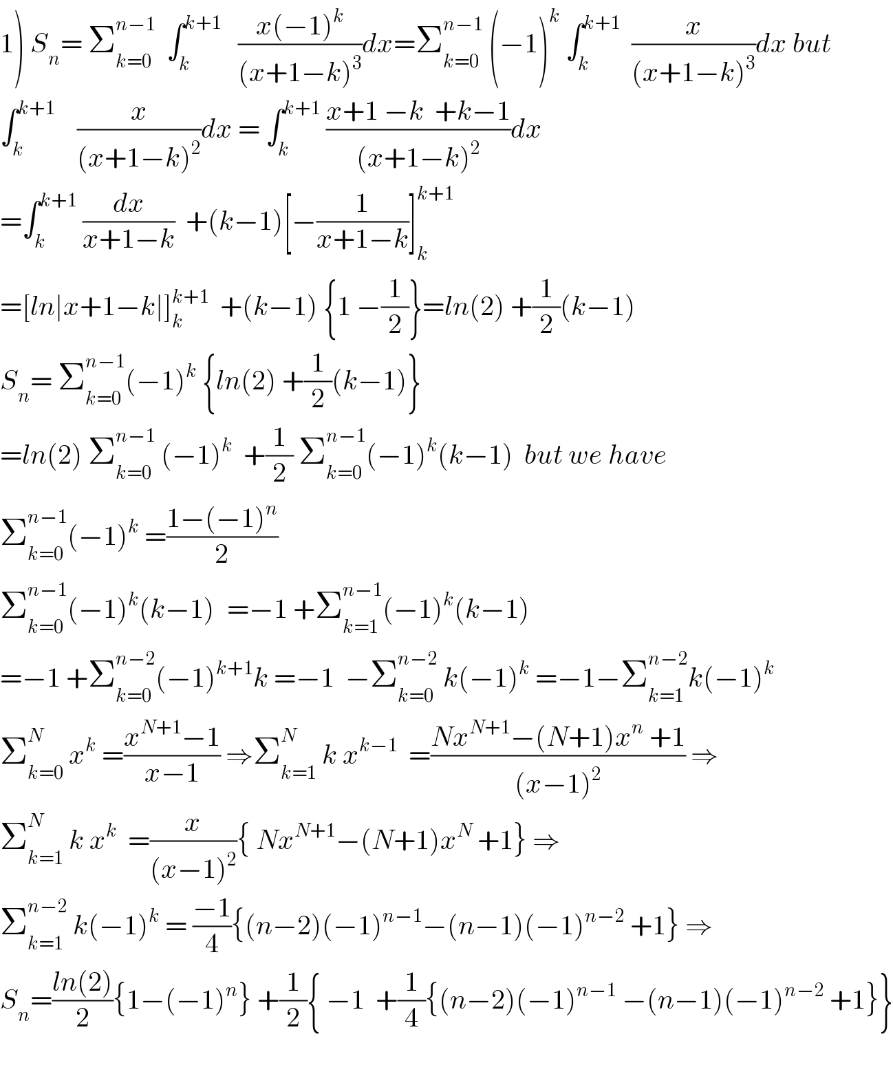 1) S_n = Σ_(k=0) ^(n−1)   ∫_k ^(k+1)    ((x(−1)^k )/((x+1−k)^3 ))dx=Σ_(k=0) ^(n−1)  (−1)^k  ∫_k ^(k+1)   (x/((x+1−k)^3 ))dx but  ∫_k ^(k+1)     (x/((x+1−k)^2 ))dx = ∫_k ^(k+1)  ((x+1 −k  +k−1)/((x+1−k)^2 ))dx  =∫_k ^(k+1)  (dx/(x+1−k))  +(k−1)[−(1/(x+1−k))]_k ^(k+1)   =[ln∣x+1−k∣]_k ^(k+1)   +(k−1) {1 −(1/2)}=ln(2) +(1/2)(k−1)  S_n = Σ_(k=0) ^(n−1) (−1)^k  {ln(2) +(1/2)(k−1)}  =ln(2) Σ_(k=0) ^(n−1)  (−1)^k   +(1/2) Σ_(k=0) ^(n−1) (−1)^k (k−1)  but we have  Σ_(k=0) ^(n−1) (−1)^k  =((1−(−1)^n )/2)  Σ_(k=0) ^(n−1) (−1)^k (k−1)^  =−1 +Σ_(k=1) ^(n−1) (−1)^k (k−1)  =−1 +Σ_(k=0) ^(n−2) (−1)^(k+1) k =−1  −Σ_(k=0) ^(n−2)  k(−1)^k  =−1−Σ_(k=1) ^(n−2) k(−1)^k   Σ_(k=0) ^N  x^k  =((x^(N+1) −1)/(x−1)) ⇒Σ_(k=1) ^N  k x^(k−1)   =((Nx^(N+1) −(N+1)x^n  +1)/((x−1)^2 )) ⇒  Σ_(k=1) ^N  k x^k   =(x/((x−1)^2 )){ Nx^(N+1) −(N+1)x^N  +1} ⇒  Σ_(k=1) ^(n−2)  k(−1)^k  = ((−1)/4){(n−2)(−1)^(n−1) −(n−1)(−1)^(n−2)  +1} ⇒  S_n =((ln(2))/2){1−(−1)^n } +(1/2){ −1  +(1/4){(n−2)(−1)^(n−1)  −(n−1)(−1)^(n−2)  +1}}    