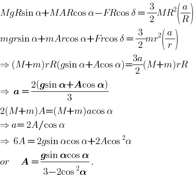 MgRsin α+MARcos α−FRcos δ = (3/2)MR^2 ((a/R))  mgrsin α+mArcos α+Frcos δ = (3/2)mr^2 ((a/r))  ⇒ (M+m)rR(gsin α+Acos α)=((3a)/2)(M+m)rR  ⇒  a = ((2(gsin 𝛂+Acos 𝛂))/3)  2(M+m)A=(M+m)acos α  ⇒ a= 2A/cos α  ⇒  6A = 2gsin αcos α+2Acos^2 α  or      A = ((gsin 𝛂cos 𝛂)/(3−2cos^2 𝛂)) .  