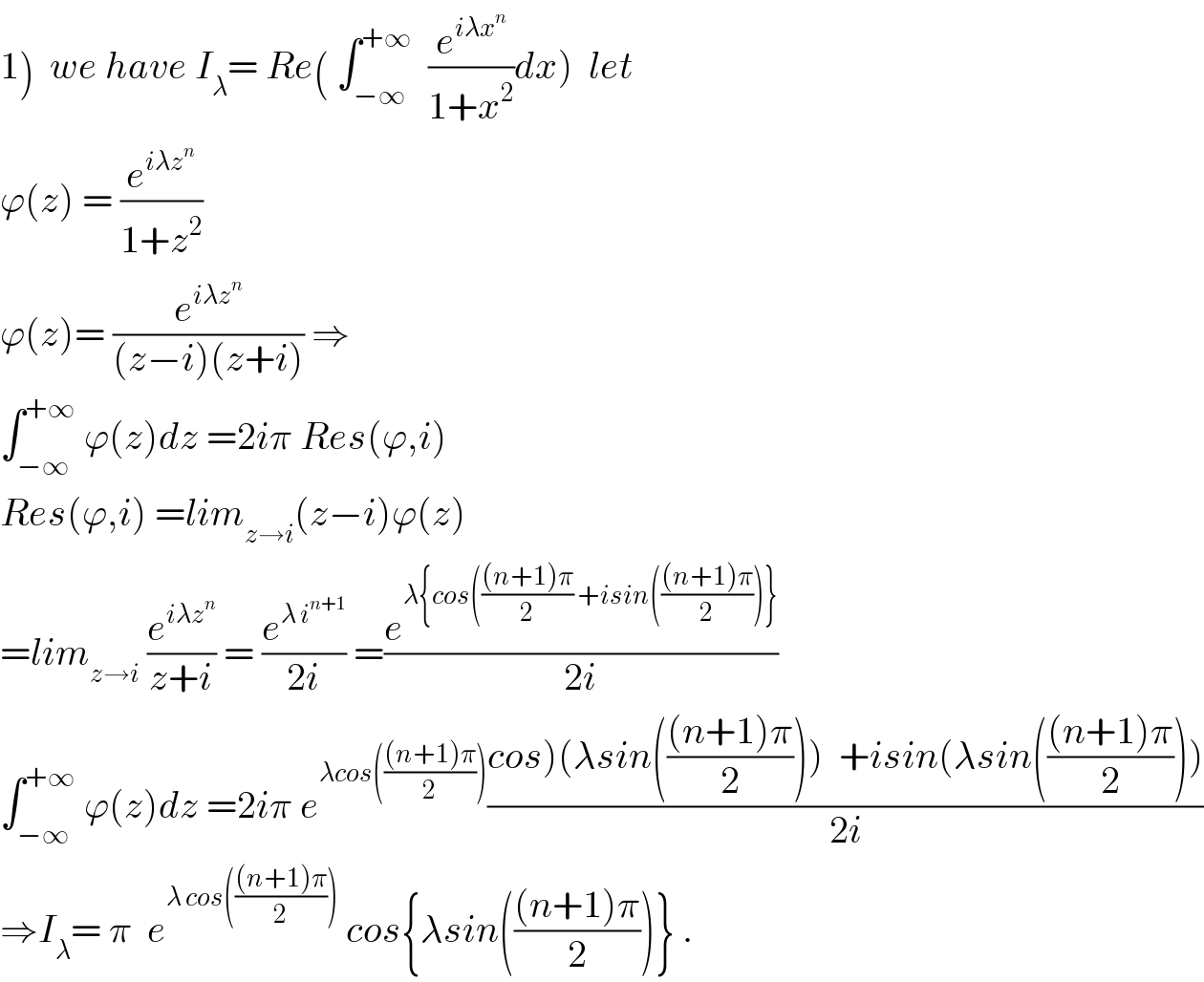 1)  we have I_λ = Re( ∫_(−∞) ^(+∞)   (e^(iλx^n ) /(1+x^2 ))dx)  let  ϕ(z) = (e^(iλz^n ) /(1+z^2 ))  ϕ(z)= (e^(iλz^n ) /((z−i)(z+i))) ⇒  ∫_(−∞) ^(+∞)  ϕ(z)dz =2iπ Res(ϕ,i)  Res(ϕ,i) =lim_(z→i) (z−i)ϕ(z)  =lim_(z→i)  (e^(iλz^n ) /(z+i)) = (e^(λ i^(n+1) ) /(2i)) =(e^(λ{cos((((n+1)π)/2) +isin((((n+1)π)/2))}) /(2i))  ∫_(−∞) ^(+∞)  ϕ(z)dz =2iπ e^(λcos((((n+1)π)/2))) ((cos)(λsin((((n+1)π)/2)))  +isin(λsin((((n+1)π)/2))))/(2i))  ⇒I_λ = π  e^(λ cos((((n+1)π)/2)))  cos{λsin((((n+1)π)/2))} .  