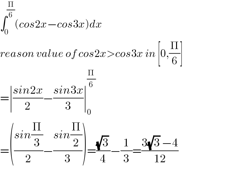 ∫_0 ^(Π/6) (cos2x−cos3x)dx  reason value of cos2x>cos3x in [0,(Π/6)]  =∣((sin2x)/2)−((sin3x)/3)∣_0 ^(Π/6)   =(((sin(Π/3))/2)−((sin(Π/2))/3))=(((√3) )/4)−(1/3)=((3(√3) −4)/(12))  