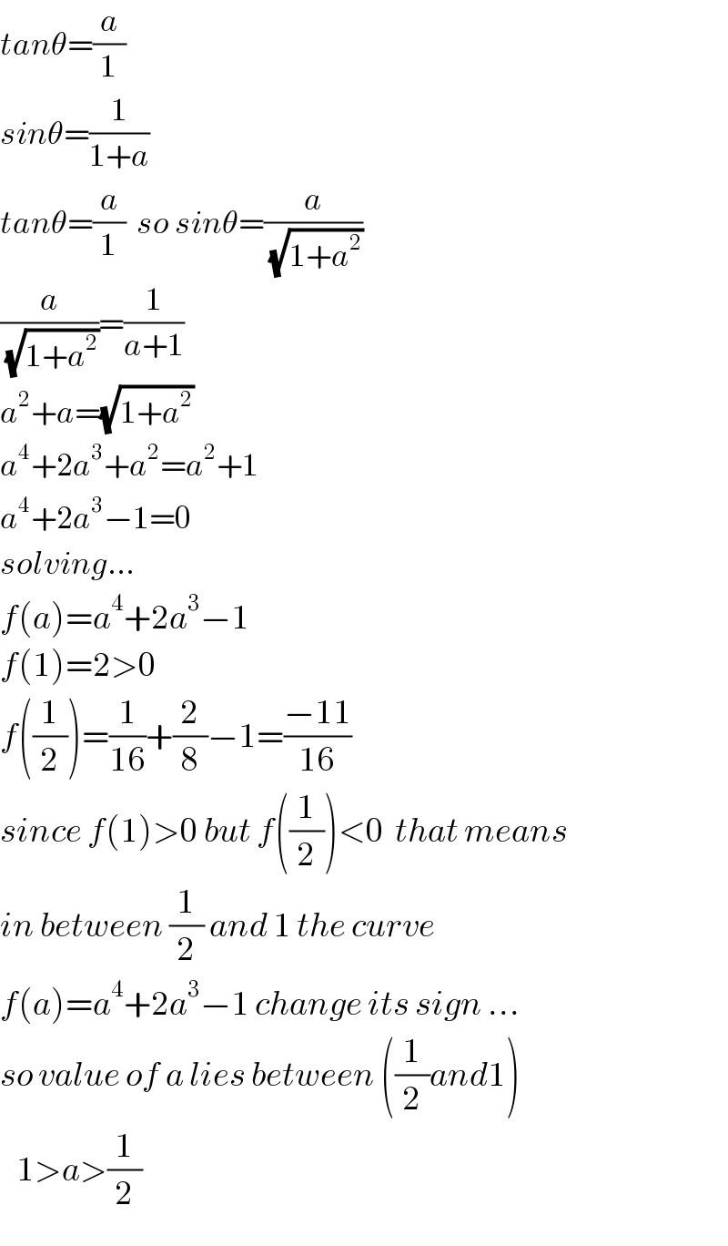 tanθ=(a/1)  sinθ=(1/(1+a))  tanθ=(a/1)  so sinθ=(a/(√(1+a^2 )))  (a/(√(1+a^2 )))=(1/(a+1))  a^2 +a=(√(1+a^2 ))  a^4 +2a^3 +a^2 =a^2 +1  a^4 +2a^3 −1=0  solving...  f(a)=a^4 +2a^3 −1  f(1)=2>0  f((1/2))=(1/(16))+(2/8)−1=((−11)/(16))  since f(1)>0 but f((1/2))<0  that means   in between (1/2) and 1 the curve   f(a)=a^4 +2a^3 −1 change its sign ...  so value of a lies between ((1/2)and1)     1>a>(1/2)  