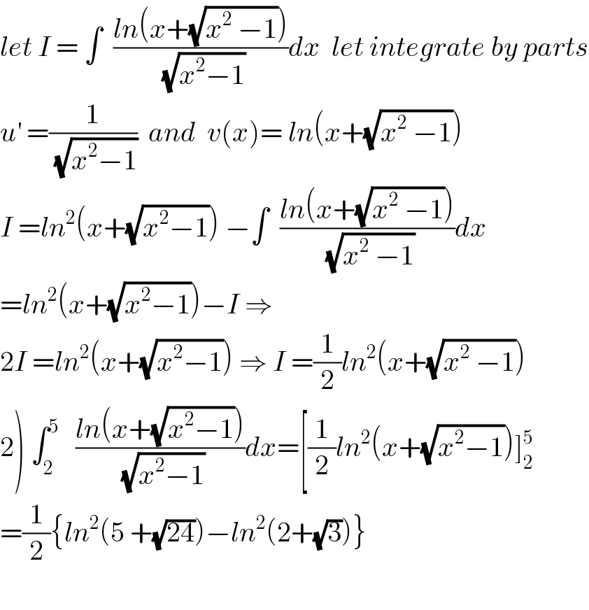 let I = ∫  ((ln(x+(√(x^2  −1))))/(√(x^2 −1)))dx  let integrate by parts  u^′  =(1/(√(x^2 −1)))  and  v(x)= ln(x+(√(x^2  −1)))  I =ln^2 (x+(√(x^2 −1))) −∫  ((ln(x+(√(x^2  −1))))/(√(x^2  −1)))dx  =ln^2 (x+(√(x^2 −1)))−I ⇒  2I =ln^2 (x+(√(x^2 −1))) ⇒ I =(1/2)ln^2 (x+(√(x^2  −1)))  2) ∫_2 ^5    ((ln(x+(√(x^2 −1))))/(√(x^2 −1)))dx=[(1/2)ln^2 (x+(√(x^2 −1)))]_2 ^5   =(1/2){ln^2 (5 +(√(24)))−ln^2 (2+(√3))}    
